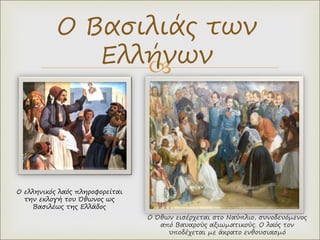 
Ο Όθων εισέρχεται στο Ναύπλιο, συνοδευόμενος
από Βαυαρούς αξιωματικούς. Ο λαός τον
υποδέχεται με άκρατο ενθουσιασμό
Ο Βασιλιάς των
Ελλήνων
Ο ελληνικός λαός πληροφορείται
την εκλογή του Όθωνος ως
Βασιλέως της Ελλάδος
 