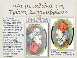 
«Αι μεταβολαί της
Τρίτης Σεπτεμβρίου»
 To 1856
δημοσιεύθηκε η
γελοιογραφία αυτή
που δείχνει τον
ελληνικό λαό να έχει
εξαπατηθεί από τη
συνταγματική
μεταβολή του 1843.
Κοιτώντας τη
βλέπουμε ένα
χαρούμενο Έλληνα
που ονειρεύεται το
σύνταγμα. Αν τη
γυρίσουμε ανάποδα
τον βλέπουμε να
κλαίει για τον
εμπαιγμό
Ο Έλληνας χαρούμενος,
ονειρεύεται Σύνταγμα
Ο ελληνικός λαός θρηνεί
για τη χαμένη ευκαιρία
 