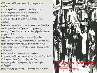 Φίλοι κι αδέλφια, μανάδες, γέροι και
παιδιά
στα παραθύρια βγειτε και θωρείτε
ποιοι περπατούν στα σκοτεινά και
σεργιανούνε στα στενά
φίλοι κι αδέλφια, μανάδες, γέροι και
παιδιά.
Γράφουν σημάδια, μηνύματα στο βασιλιά
σα δε φωνάξεις έβγα να το γράψεις
να μη σ’ ακούσουν τα σκυλιά βγάλε φωνή
χωρίς μιλιά
σημάδια και μηνύματα στο βασιλιά
Ήταν στρατιώτες, καπεταναίοι και λαϊκοί,
όρκο σταυρώσαν πάνω στο σπαθί τους
η λευτεριά να μην χαθεί, όρκο σταυρώσαν
στο σπαθί
καπεταναίοι, στρατιώτες, λαϊκοί.
Κι όπου φοβάται φωνή ν’ ακούει απ’ το λαό
σ’ έρημο τόπο ζει και βασιλεύει,
κάστρο φυλάει ερημικό, έχει το φόβο
φυλαχτό
όπου φωνή φοβάται ν’ ακούει απ’ το λαό
Φίλοι κι αδέλφια
Στίχοι/Μουσική:
Καμπανέλλης /Ξαρχάκος
 