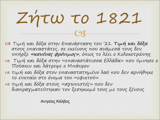 
 Τιμή και δόξα στην Επανάσταση του ’21. Τιμή και δόξα
στους επαναστάτες, σε εκείνους που ανάμεσά τους δεν
υπήρξε «κανένας φρόνιμος», όπως το λέει ο Κολοκοτρώνης
 Τιμή και δόξα στην «επαναστάτισσα Ελλάδα» που ύμνησε ο
Πούσκιν και λάτρεψε ο Μπάυρον
 τιμή και δόξα στον επαναστατημένο λαό που δεν αρνήθηκε
το ευκταίο στο όνομα του «εφικτού»
 τιμή και δόξα στους «αγωνιστές» που δεν
διαπραγματεύτηκαν τον ξεσηκωμό τους με τους ξένους
Ζήτω το 1821
Αντρέας Κάλβος
 