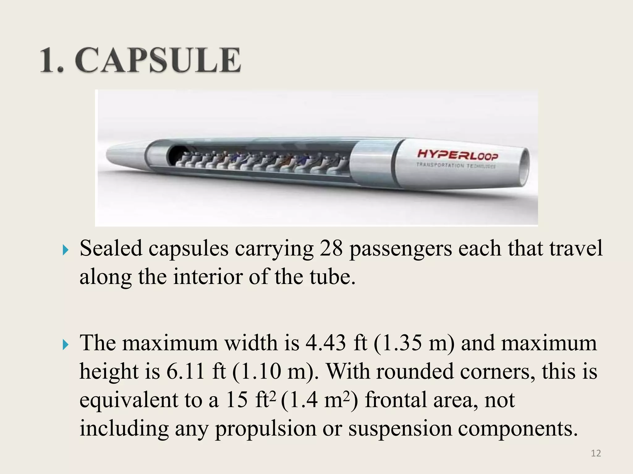  Sealed capsules carrying 28 passengers each that travel
along the interior of the tube.
 The maximum width is 4.43 ft (1.35 m) and maximum
height is 6.11 ft (1.10 m). With rounded corners, this is
equivalent to a 15 ft2 (1.4 m2) frontal area, not
including any propulsion or suspension components.
12
 