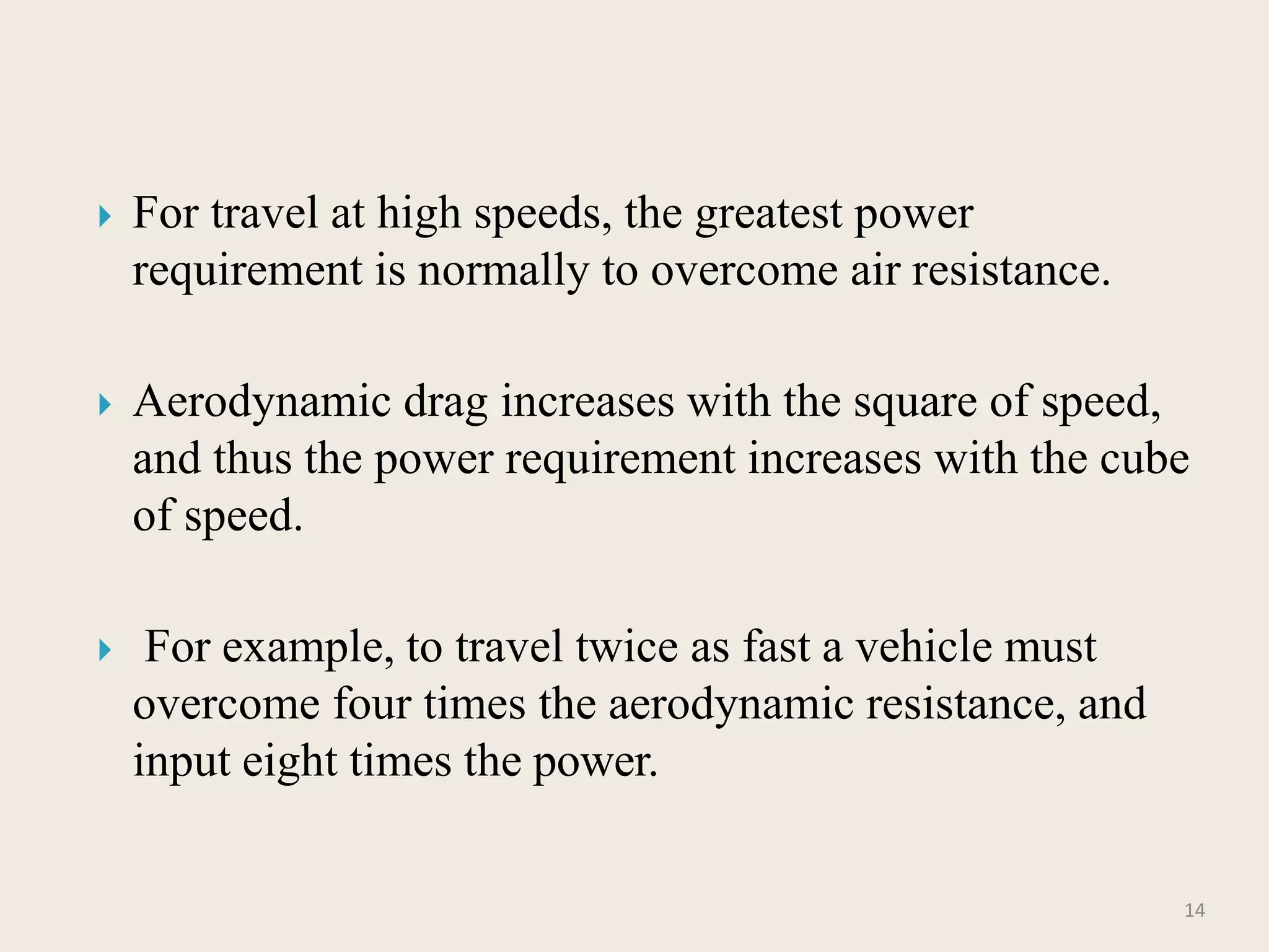  For travel at high speeds, the greatest power
requirement is normally to overcome air resistance.
 Aerodynamic drag increases with the square of speed,
and thus the power requirement increases with the cube
of speed.
 For example, to travel twice as fast a vehicle must
overcome four times the aerodynamic resistance, and
input eight times the power.
14
 