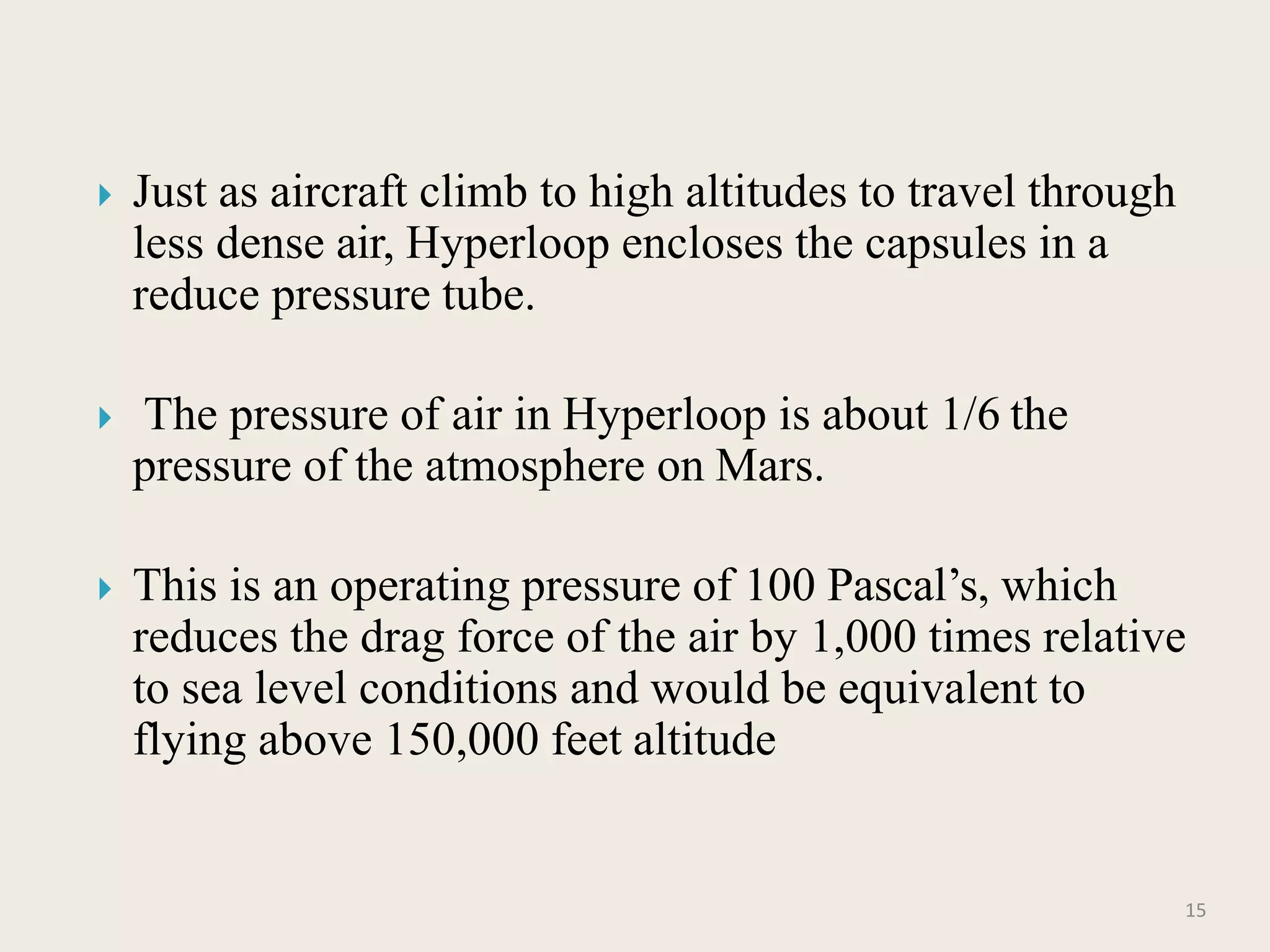  Just as aircraft climb to high altitudes to travel through
less dense air, Hyperloop encloses the capsules in a
reduce pressure tube.
 The pressure of air in Hyperloop is about 1/6 the
pressure of the atmosphere on Mars.
 This is an operating pressure of 100 Pascal’s, which
reduces the drag force of the air by 1,000 times relative
to sea level conditions and would be equivalent to
flying above 150,000 feet altitude
15
 
