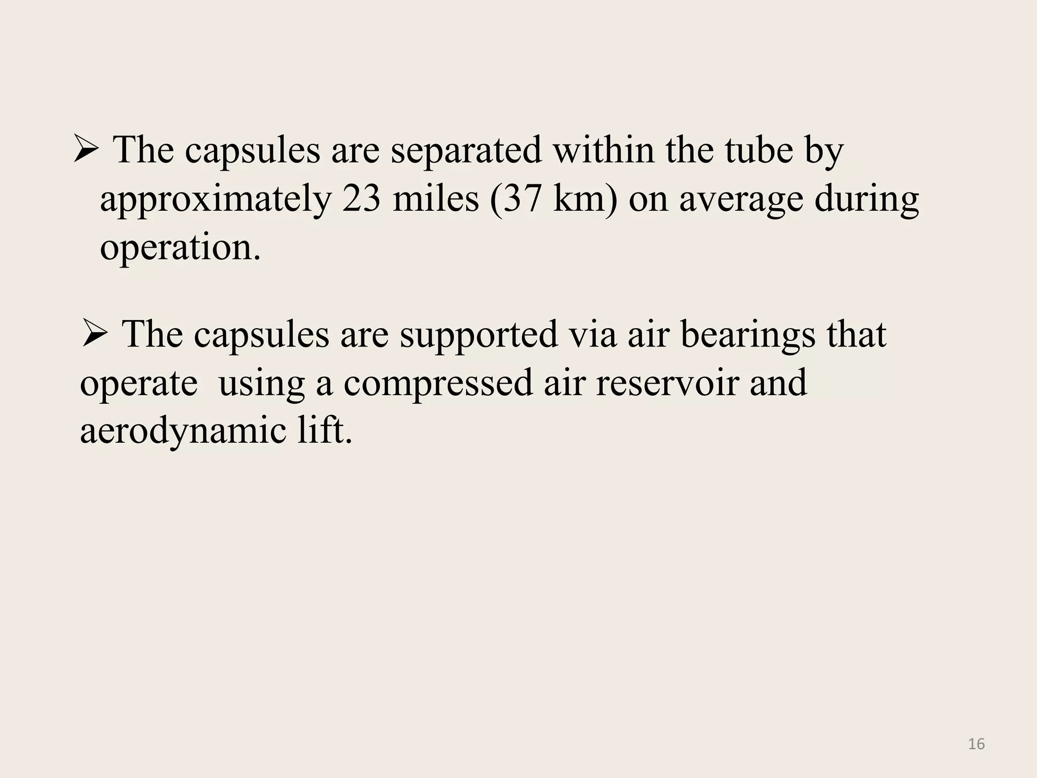  The capsules are separated within the tube by
approximately 23 miles (37 km) on average during
operation.
16
 The capsules are supported via air bearings that
operate using a compressed air reservoir and
aerodynamic lift.
 