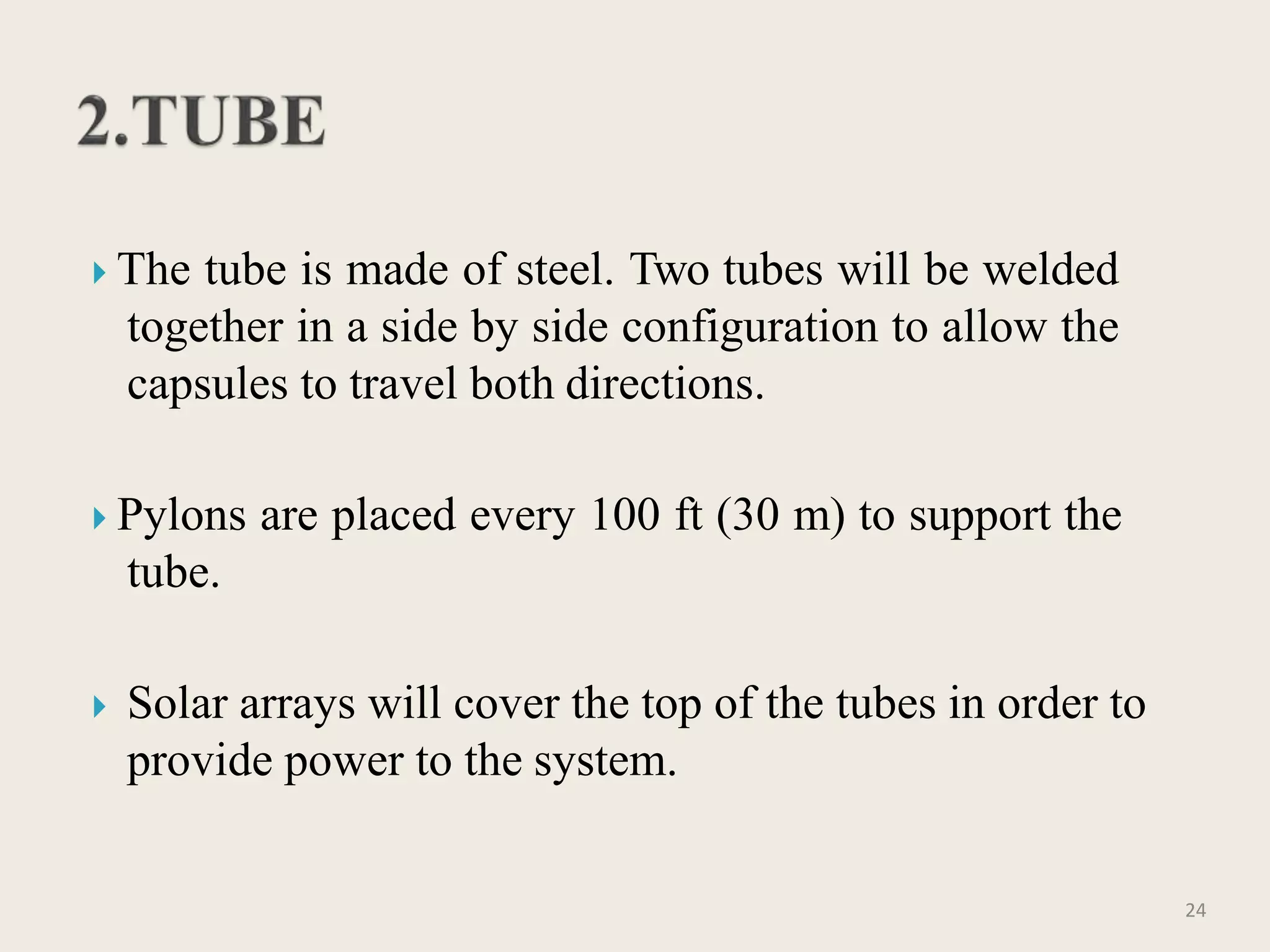  The tube is made of steel. Two tubes will be welded
together in a side by side configuration to allow the
capsules to travel both directions.
 Pylons are placed every 100 ft (30 m) to support the
tube.
 Solar arrays will cover the top of the tubes in order to
provide power to the system.
24
 