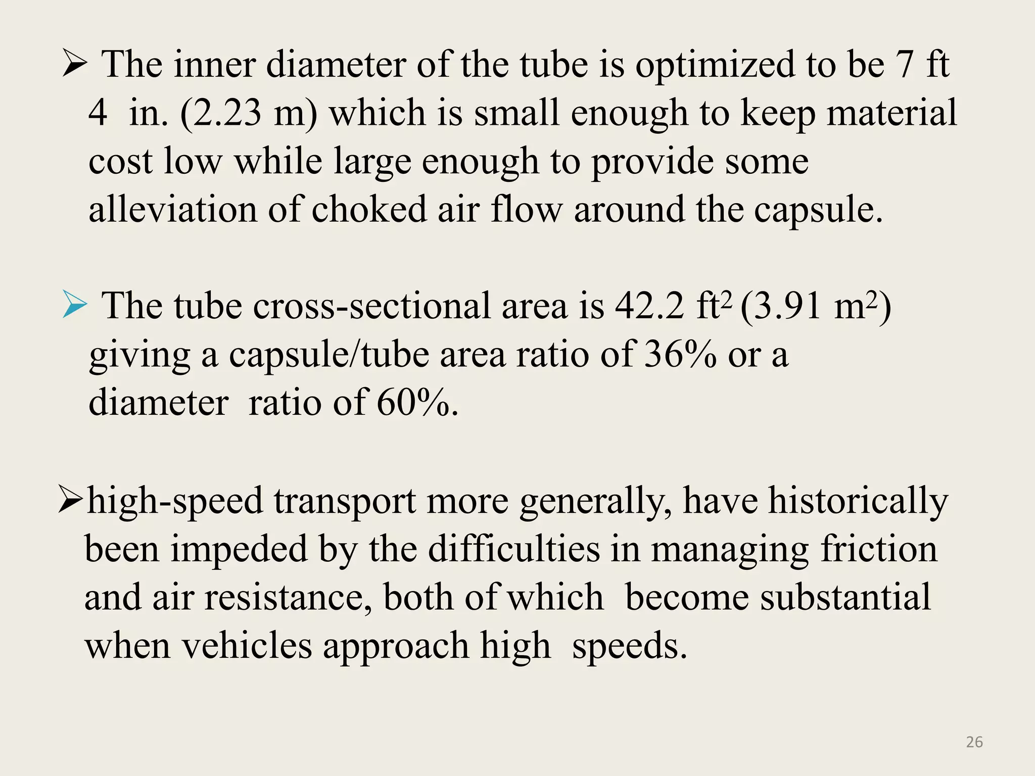 26
 The inner diameter of the tube is optimized to be 7 ft
4 in. (2.23 m) which is small enough to keep material
cost low while large enough to provide some
alleviation of choked air flow around the capsule.
 The tube cross-sectional area is 42.2 ft2 (3.91 m2)
giving a capsule/tube area ratio of 36% or a
diameter ratio of 60%.
high-speed transport more generally, have historically
been impeded by the difficulties in managing friction
and air resistance, both of which become substantial
when vehicles approach high speeds.
 