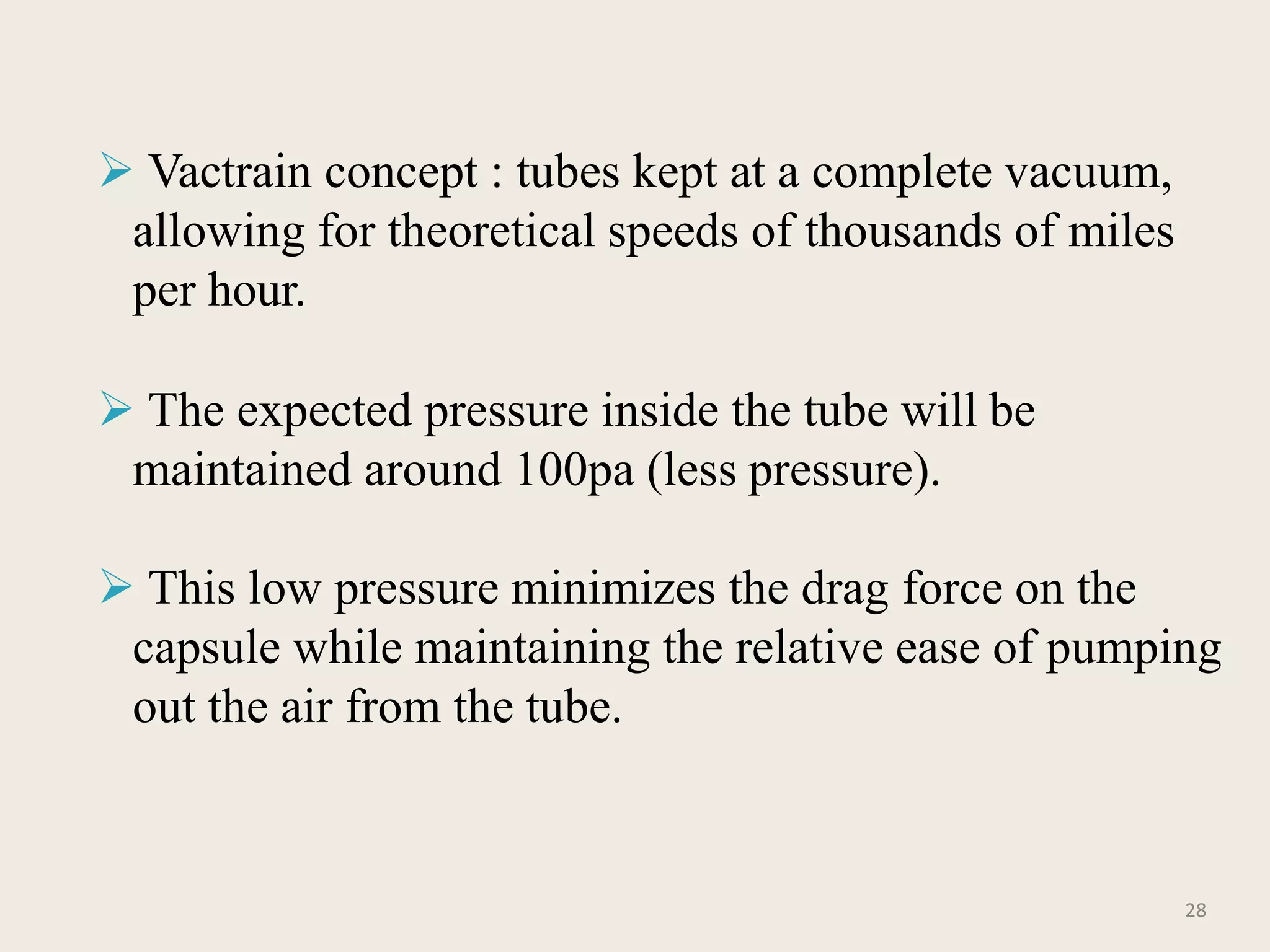  Vactrain concept : tubes kept at a complete vacuum,
allowing for theoretical speeds of thousands of miles
per hour.
 The expected pressure inside the tube will be
maintained around 100pa (less pressure).
 This low pressure minimizes the drag force on the
capsule while maintaining the relative ease of pumping
out the air from the tube.
28
 