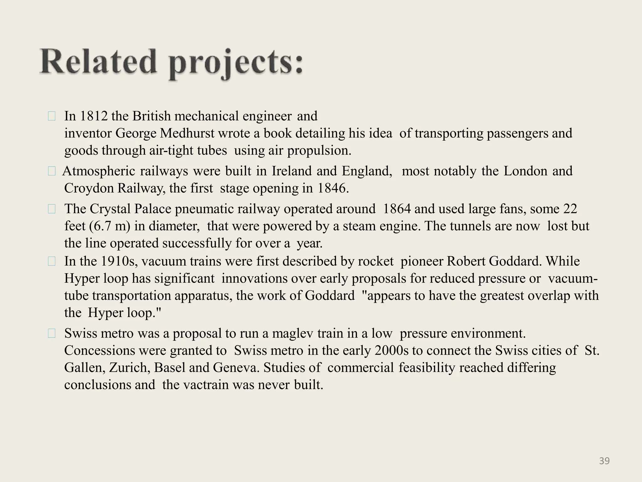 In 1812 the British mechanical engineer and
inventor George Medhurst wrote a book detailing his idea of transporting passengers and
goods through air-tight tubes using air propulsion.
Atmospheric railways were built in Ireland and England, most notably the London and
Croydon Railway, the first stage opening in 1846.
The Crystal Palace pneumatic railway operated around 1864 and used large fans, some 22
feet (6.7 m) in diameter, that were powered by a steam engine. The tunnels are now lost but
the line operated successfully for over a year.
In the 1910s, vacuum trains were first described by rocket pioneer Robert Goddard. While
Hyper loop has significant innovations over early proposals for reduced pressure or vacuum-
tube transportation apparatus, the work of Goddard "appears to have the greatest overlap with
the Hyper loop."
Swiss metro was a proposal to run a maglev train in a low pressure environment.
Concessions were granted to Swiss metro in the early 2000s to connect the Swiss cities of St.
Gallen, Zurich, Basel and Geneva. Studies of commercial feasibility reached differing
conclusions and the vactrain was never built.
39
 