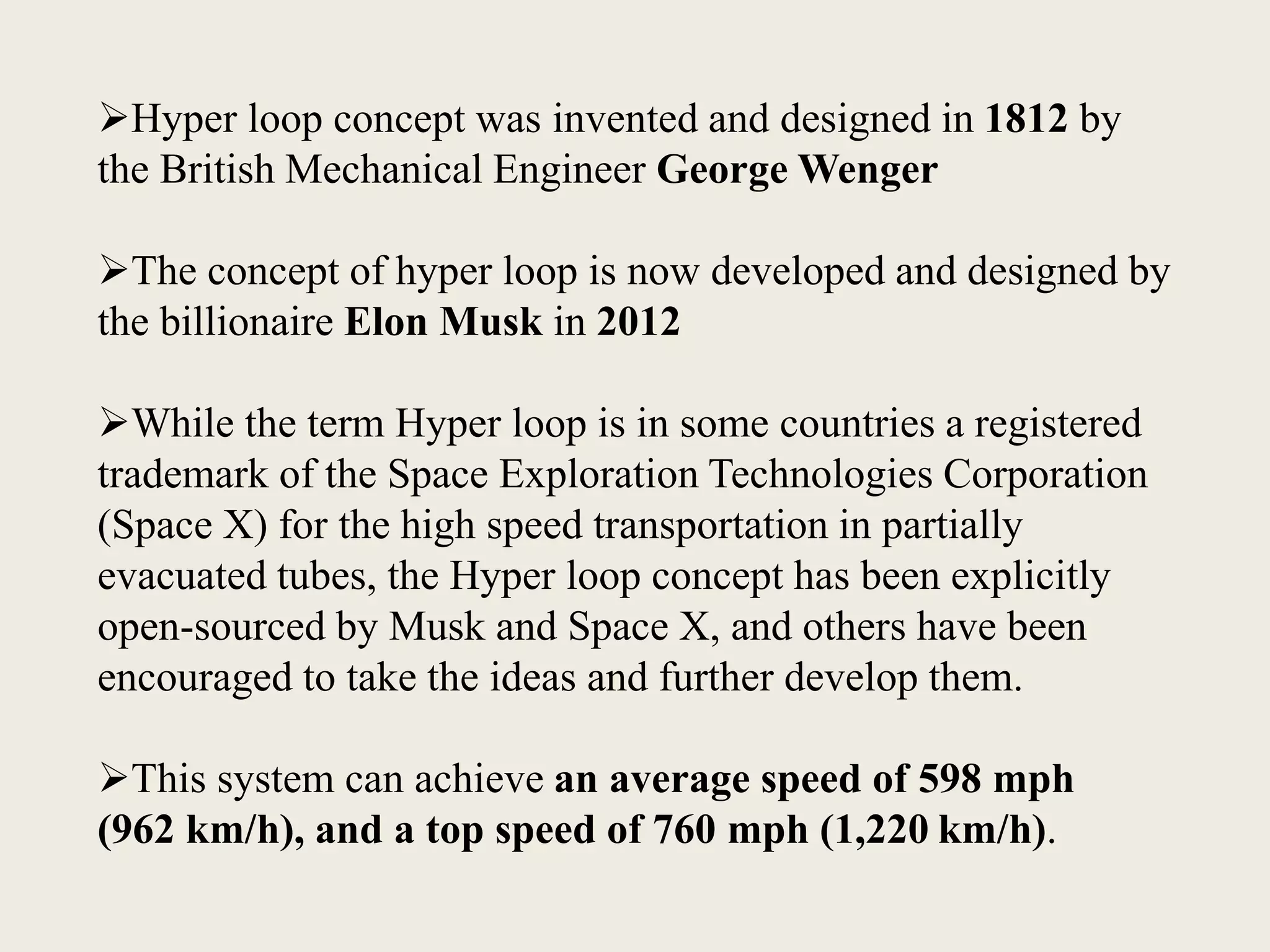 Hyper loop concept was invented and designed in 1812 by
the British Mechanical Engineer George Wenger
The concept of hyper loop is now developed and designed by
the billionaire Elon Musk in 2012
While the term Hyper loop is in some countries a registered
trademark of the Space Exploration Technologies Corporation
(Space X) for the high speed transportation in partially
evacuated tubes, the Hyper loop concept has been explicitly
open-sourced by Musk and Space X, and others have been
encouraged to take the ideas and further develop them.
This system can achieve an average speed of 598 mph
(962 km/h), and a top speed of 760 mph (1,220 km/h).
 