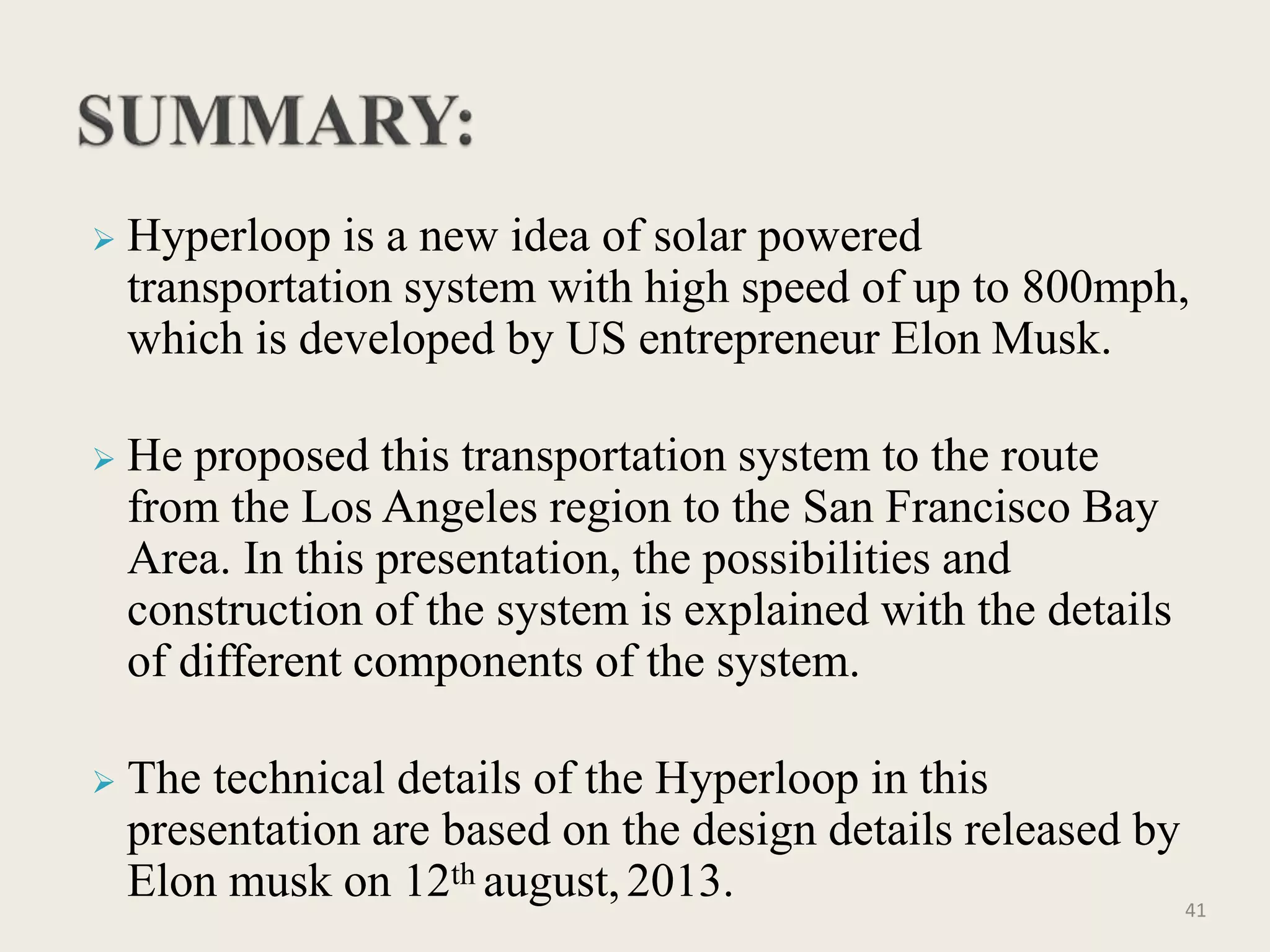  Hyperloop is a new idea of solar powered
transportation system with high speed of up to 800mph,
which is developed by US entrepreneur Elon Musk.
 He proposed this transportation system to the route
from the Los Angeles region to the San Francisco Bay
Area. In this presentation, the possibilities and
construction of the system is explained with the details
of different components of the system.
 The technical details of the Hyperloop in this
presentation are based on the design details released by
Elon musk on 12th august,2013. 41
 