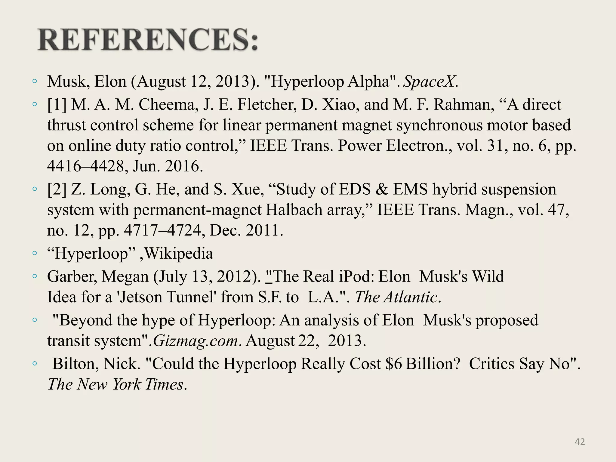 ◦ Musk, Elon (August 12, 2013). "Hyperloop Alpha".SpaceX.
◦ [1] M. A. M. Cheema, J. E. Fletcher, D. Xiao, and M. F. Rahman, “A direct
thrust control scheme for linear permanent magnet synchronous motor based
on online duty ratio control,” IEEE Trans. Power Electron., vol. 31, no. 6, pp.
4416–4428, Jun. 2016.
◦ [2] Z. Long, G. He, and S. Xue, “Study of EDS & EMS hybrid suspension
system with permanent-magnet Halbach array,” IEEE Trans. Magn., vol. 47,
no. 12, pp. 4717–4724, Dec. 2011.
◦ “Hyperloop” ,Wikipedia
◦ Garber, Megan (July 13, 2012). "The Real iPod: Elon Musk's Wild
Idea for a 'Jetson Tunnel' from S.F. to L.A.". The Atlantic.
◦ "Beyond the hype of Hyperloop: An analysis of Elon Musk's proposed
transit system".Gizmag.com. August 22, 2013.
◦ Bilton, Nick. "Could the Hyperloop Really Cost $6 Billion? Critics Say No".
The New York Times.
42
 