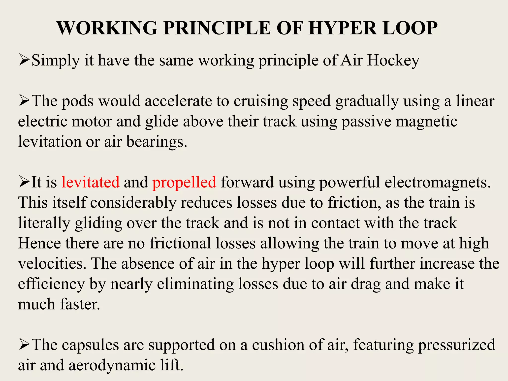 Simply it have the same working principle of Air Hockey
The pods would accelerate to cruising speed gradually using a linear
electric motor and glide above their track using passive magnetic
levitation or air bearings.
It is levitated and propelled forward using powerful electromagnets.
This itself considerably reduces losses due to friction, as the train is
literally gliding over the track and is not in contact with the track
Hence there are no frictional losses allowing the train to move at high
velocities. The absence of air in the hyper loop will further increase the
efficiency by nearly eliminating losses due to air drag and make it
much faster.
The capsules are supported on a cushion of air, featuring pressurized
air and aerodynamic lift.
WORKING PRINCIPLE OF HYPER LOOP
 