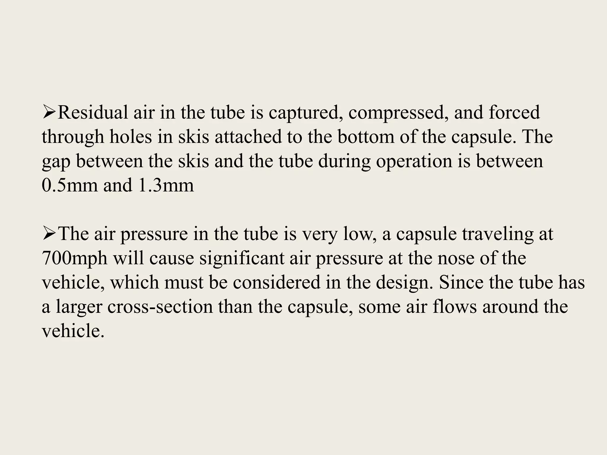 Residual air in the tube is captured, compressed, and forced
through holes in skis attached to the bottom of the capsule. The
gap between the skis and the tube during operation is between
0.5mm and 1.3mm
The air pressure in the tube is very low, a capsule traveling at
700mph will cause significant air pressure at the nose of the
vehicle, which must be considered in the design. Since the tube has
a larger cross-section than the capsule, some air flows around the
vehicle.
 