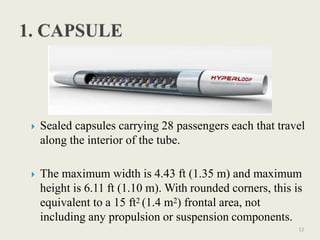  Sealed capsules carrying 28 passengers each that travel
along the interior of the tube.
 The maximum width is 4.43 ft (1.35 m) and maximum
height is 6.11 ft (1.10 m). With rounded corners, this is
equivalent to a 15 ft2 (1.4 m2) frontal area, not
including any propulsion or suspension components.
12
 