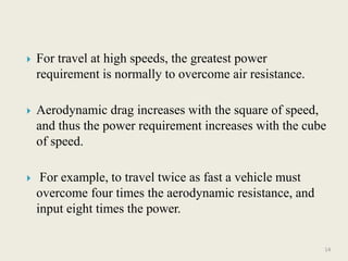  For travel at high speeds, the greatest power
requirement is normally to overcome air resistance.
 Aerodynamic drag increases with the square of speed,
and thus the power requirement increases with the cube
of speed.
 For example, to travel twice as fast a vehicle must
overcome four times the aerodynamic resistance, and
input eight times the power.
14
 