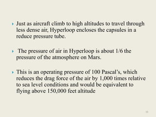  Just as aircraft climb to high altitudes to travel through
less dense air, Hyperloop encloses the capsules in a
reduce pressure tube.
 The pressure of air in Hyperloop is about 1/6 the
pressure of the atmosphere on Mars.
 This is an operating pressure of 100 Pascal’s, which
reduces the drag force of the air by 1,000 times relative
to sea level conditions and would be equivalent to
flying above 150,000 feet altitude
15
 
