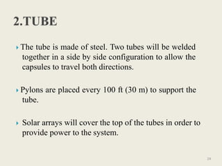  The tube is made of steel. Two tubes will be welded
together in a side by side configuration to allow the
capsules to travel both directions.
 Pylons are placed every 100 ft (30 m) to support the
tube.
 Solar arrays will cover the top of the tubes in order to
provide power to the system.
24
 