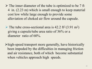 26
 The inner diameter of the tube is optimized to be 7 ft
4 in. (2.23 m) which is small enough to keep material
cost low while large enough to provide some
alleviation of choked air flow around the capsule.
 The tube cross-sectional area is 42.2 ft2 (3.91 m2)
giving a capsule/tube area ratio of 36% or a
diameter ratio of 60%.
high-speed transport more generally, have historically
been impeded by the difficulties in managing friction
and air resistance, both of which become substantial
when vehicles approach high speeds.
 