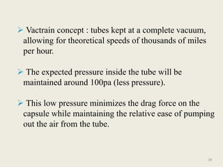  Vactrain concept : tubes kept at a complete vacuum,
allowing for theoretical speeds of thousands of miles
per hour.
 The expected pressure inside the tube will be
maintained around 100pa (less pressure).
 This low pressure minimizes the drag force on the
capsule while maintaining the relative ease of pumping
out the air from the tube.
28
 