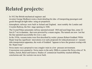 In 1812 the British mechanical engineer and
inventor George Medhurst wrote a book detailing his idea of transporting passengers and
goods through air-tight tubes using air propulsion.
Atmospheric railways were built in Ireland and England, most notably the London and
Croydon Railway, the first stage opening in 1846.
The Crystal Palace pneumatic railway operated around 1864 and used large fans, some 22
feet (6.7 m) in diameter, that were powered by a steam engine. The tunnels are now lost but
the line operated successfully for over a year.
In the 1910s, vacuum trains were first described by rocket pioneer Robert Goddard. While
Hyper loop has significant innovations over early proposals for reduced pressure or vacuum-
tube transportation apparatus, the work of Goddard "appears to have the greatest overlap with
the Hyper loop."
Swiss metro was a proposal to run a maglev train in a low pressure environment.
Concessions were granted to Swiss metro in the early 2000s to connect the Swiss cities of St.
Gallen, Zurich, Basel and Geneva. Studies of commercial feasibility reached differing
conclusions and the vactrain was never built.
39
 