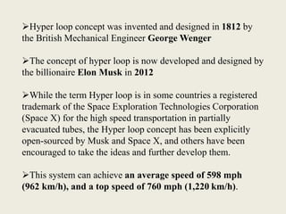 Hyper loop concept was invented and designed in 1812 by
the British Mechanical Engineer George Wenger
The concept of hyper loop is now developed and designed by
the billionaire Elon Musk in 2012
While the term Hyper loop is in some countries a registered
trademark of the Space Exploration Technologies Corporation
(Space X) for the high speed transportation in partially
evacuated tubes, the Hyper loop concept has been explicitly
open-sourced by Musk and Space X, and others have been
encouraged to take the ideas and further develop them.
This system can achieve an average speed of 598 mph
(962 km/h), and a top speed of 760 mph (1,220 km/h).
 