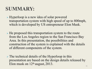  Hyperloop is a new idea of solar powered
transportation system with high speed of up to 800mph,
which is developed by US entrepreneur Elon Musk.
 He proposed this transportation system to the route
from the Los Angeles region to the San Francisco Bay
Area. In this presentation, the possibilities and
construction of the system is explained with the details
of different components of the system.
 The technical details of the Hyperloop in this
presentation are based on the design details released by
Elon musk on 12th august,2013. 41
 