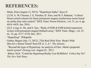 ◦ Musk, Elon (August 12, 2013). "Hyperloop Alpha".SpaceX.
◦ [1] M. A. M. Cheema, J. E. Fletcher, D. Xiao, and M. F. Rahman, “A direct
thrust control scheme for linear permanent magnet synchronous motor based
on online duty ratio control,” IEEE Trans. Power Electron., vol. 31, no. 6, pp.
4416–4428, Jun. 2016.
◦ [2] Z. Long, G. He, and S. Xue, “Study of EDS & EMS hybrid suspension
system with permanent-magnet Halbach array,” IEEE Trans. Magn., vol. 47,
no. 12, pp. 4717–4724, Dec. 2011.
◦ “Hyperloop” ,Wikipedia
◦ Garber, Megan (July 13, 2012). "The Real iPod: Elon Musk's Wild
Idea for a 'Jetson Tunnel' from S.F. to L.A.". The Atlantic.
◦ "Beyond the hype of Hyperloop: An analysis of Elon Musk's proposed
transit system".Gizmag.com. August 22, 2013.
◦ Bilton, Nick. "Could the Hyperloop Really Cost $6 Billion? Critics Say No".
The New York Times.
42
 