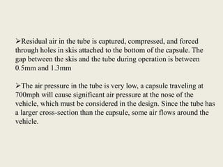 Residual air in the tube is captured, compressed, and forced
through holes in skis attached to the bottom of the capsule. The
gap between the skis and the tube during operation is between
0.5mm and 1.3mm
The air pressure in the tube is very low, a capsule traveling at
700mph will cause significant air pressure at the nose of the
vehicle, which must be considered in the design. Since the tube has
a larger cross-section than the capsule, some air flows around the
vehicle.
 