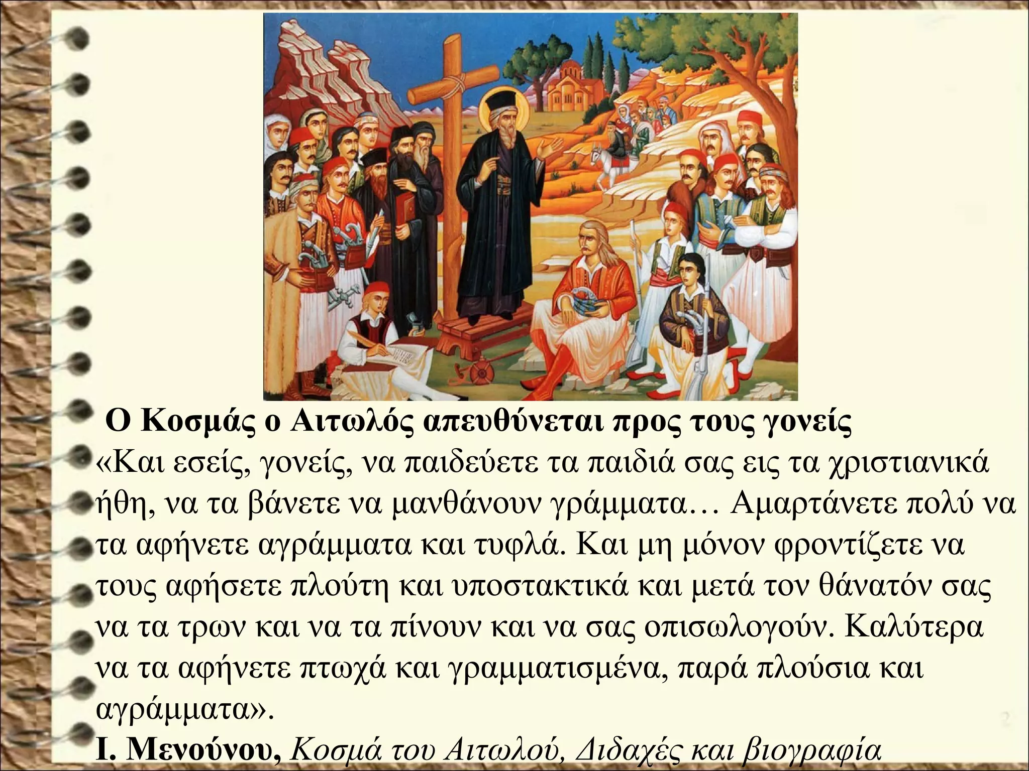 Ο Κοσμάς ο Αιτωλός απευθύνεται προς τους γονείς
«Και εσείς, γονείς, να παιδεύετε τα παιδιά σας εις τα χριστιανικά
ήθη, να τα βάνετε να μανθάνουν γράμματα… Αμαρτάνετε πολύ να
τα αφήνετε αγράμματα και τυφλά. Και μη μόνον φροντίζετε να
τους αφήσετε πλούτη και υποστακτικά και μετά τον θάνατόν σας
να τα τρων και να τα πίνουν και να σας οπισωλογούν. Καλύτερα
να τα αφήνετε πτωχά και γραμματισμένα, παρά πλούσια και
αγράμματα».
Ι. Μενούνου, Κοσμά του Αιτωλού, Διδαχές και βιογραφία
 