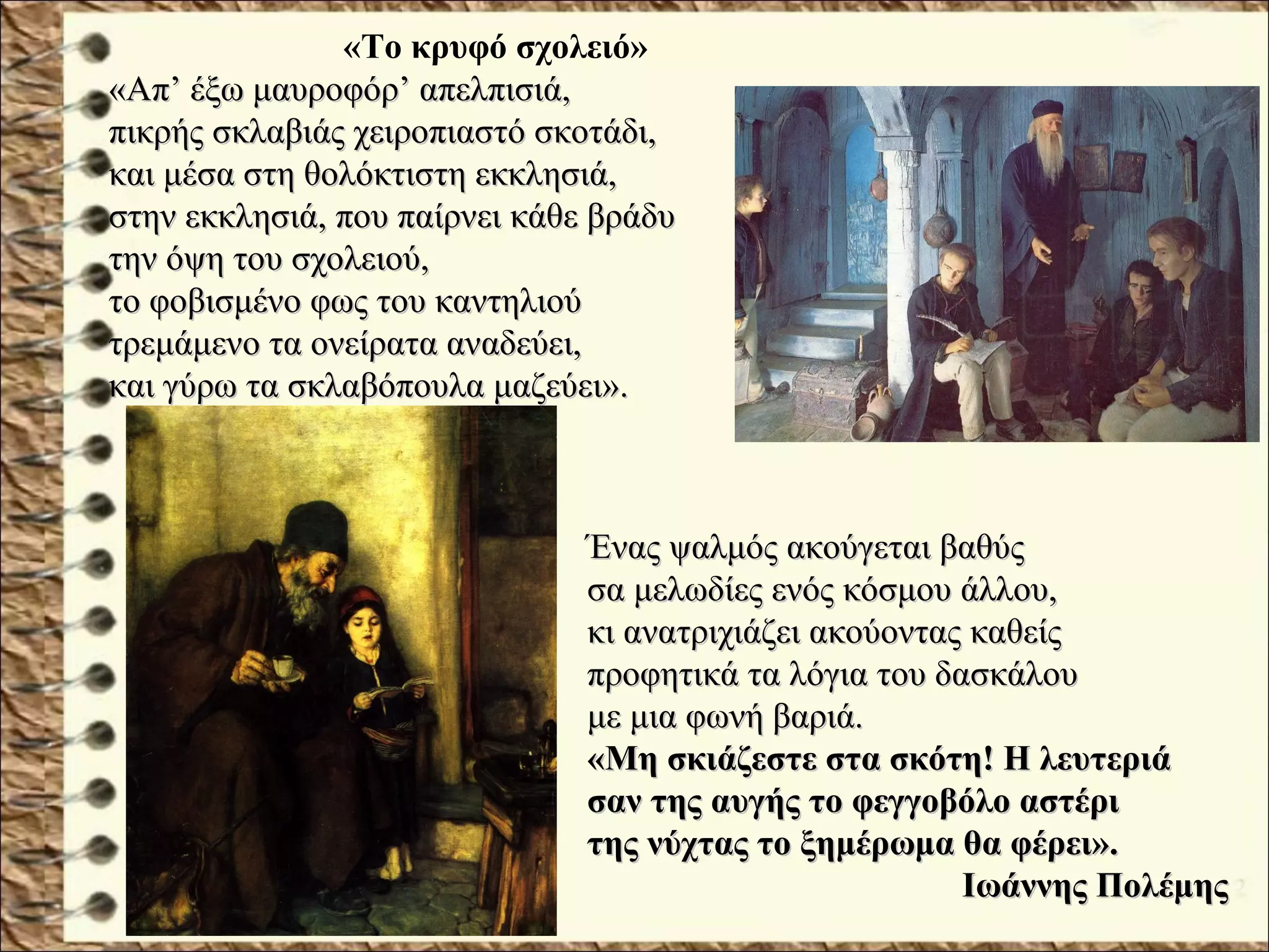 «Το κρυφό σχολειό»
«Απ’ έξω μαυροφόρ’ απελπισιά,«Απ’ έξω μαυροφόρ’ απελπισιά,
πικρής σκλαβιάς χειροπιαστό σκοτάδι,πικρής σκλαβιάς χειροπιαστό σκοτάδι,
και μέσα στη θολόκτιστη εκκλησιά,και μέσα στη θολόκτιστη εκκλησιά,
στην εκκλησιά, που παίρνει κάθε βράδυστην εκκλησιά, που παίρνει κάθε βράδυ
την όψη του σχολειού,την όψη του σχολειού,
το φοβισμένο φως του καντηλιούτο φοβισμένο φως του καντηλιού
τρεμάμενο τα ονείρατα αναδεύει,τρεμάμενο τα ονείρατα αναδεύει,
και γύρω τα σκλαβόπουλα μαζεύει».και γύρω τα σκλαβόπουλα μαζεύει».
Ένας ψαλμός ακούγεται βαθύςΈνας ψαλμός ακούγεται βαθύς
σα μελωδίες ενός κόσμου άλλου,σα μελωδίες ενός κόσμου άλλου,
κι ανατριχιάζει ακούοντας καθείςκι ανατριχιάζει ακούοντας καθείς
προφητικά τα λόγια του δασκάλουπροφητικά τα λόγια του δασκάλου
με μια φωνή βαριά.με μια φωνή βαριά.
«Μη σκιάζεστε στα σκότη! Η λευτεριά«Μη σκιάζεστε στα σκότη! Η λευτεριά
σαν της αυγής το φεγγοβόλο αστέρισαν της αυγής το φεγγοβόλο αστέρι
της νύχτας το ξημέρωμα θα φέρει».της νύχτας το ξημέρωμα θα φέρει».
Ιωάννης ΠολέμηςΙωάννης Πολέμης
 