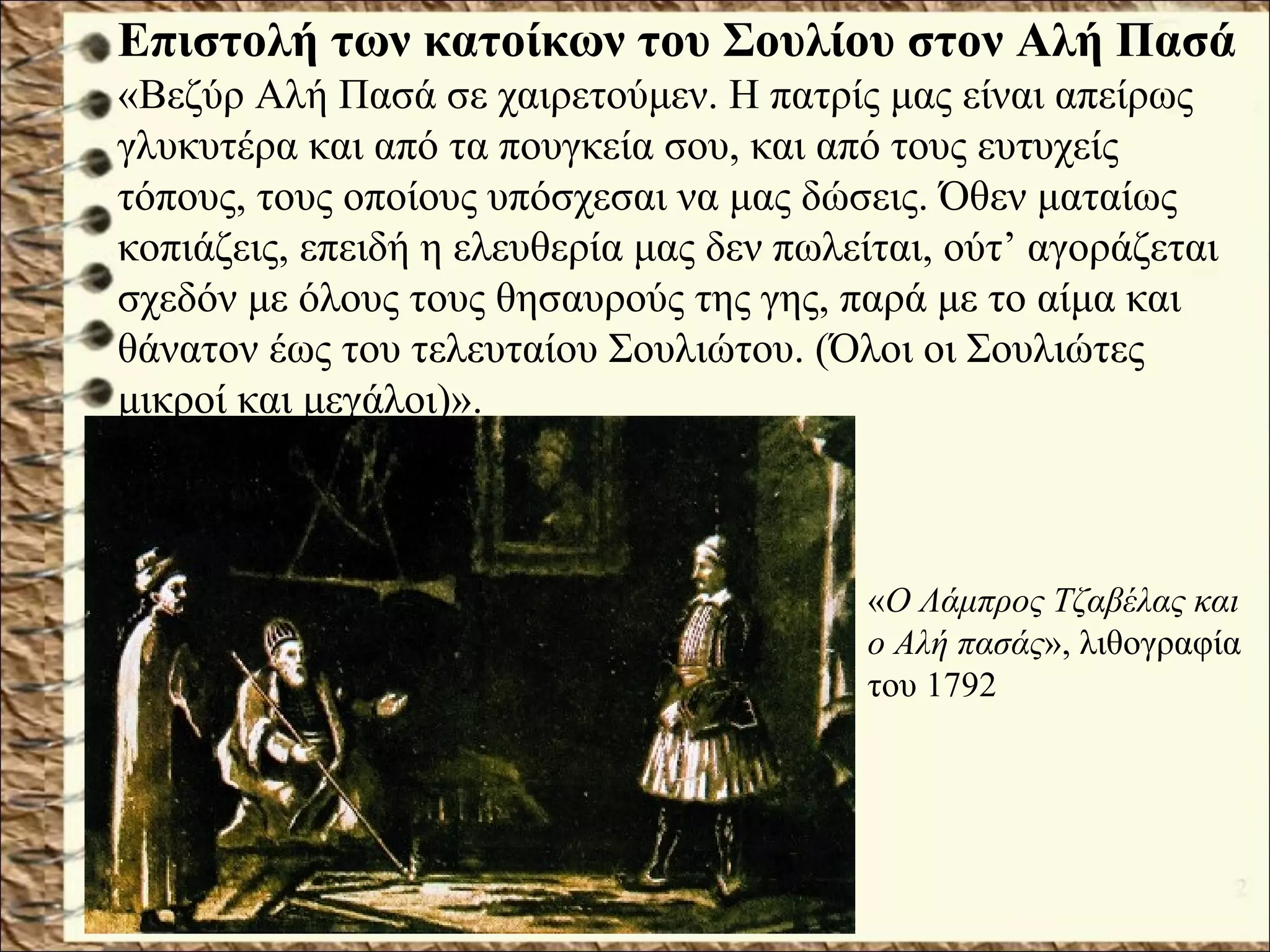 Επιστολή των κατοίκων του Σουλίου στον Αλή Πασά
«Βεζύρ Αλή Πασά σε χαιρετούμεν. Η πατρίς μας είναι απείρως
γλυκυτέρα και από τα πουγκεία σου, και από τους ευτυχείς
τόπους, τους οποίους υπόσχεσαι να μας δώσεις. Όθεν ματαίως
κοπιάζεις, επειδή η ελευθερία μας δεν πωλείται, ούτ’ αγοράζεται
σχεδόν με όλους τους θησαυρούς της γης, παρά με το αίμα και
θάνατον έως του τελευταίου Σουλιώτου. (Όλοι οι Σουλιώτες
μικροί και μεγάλοι)».
«Ο Λάμπρος Τζαβέλας και
ο Αλή πασάς», λιθογραφία
του 1792
 