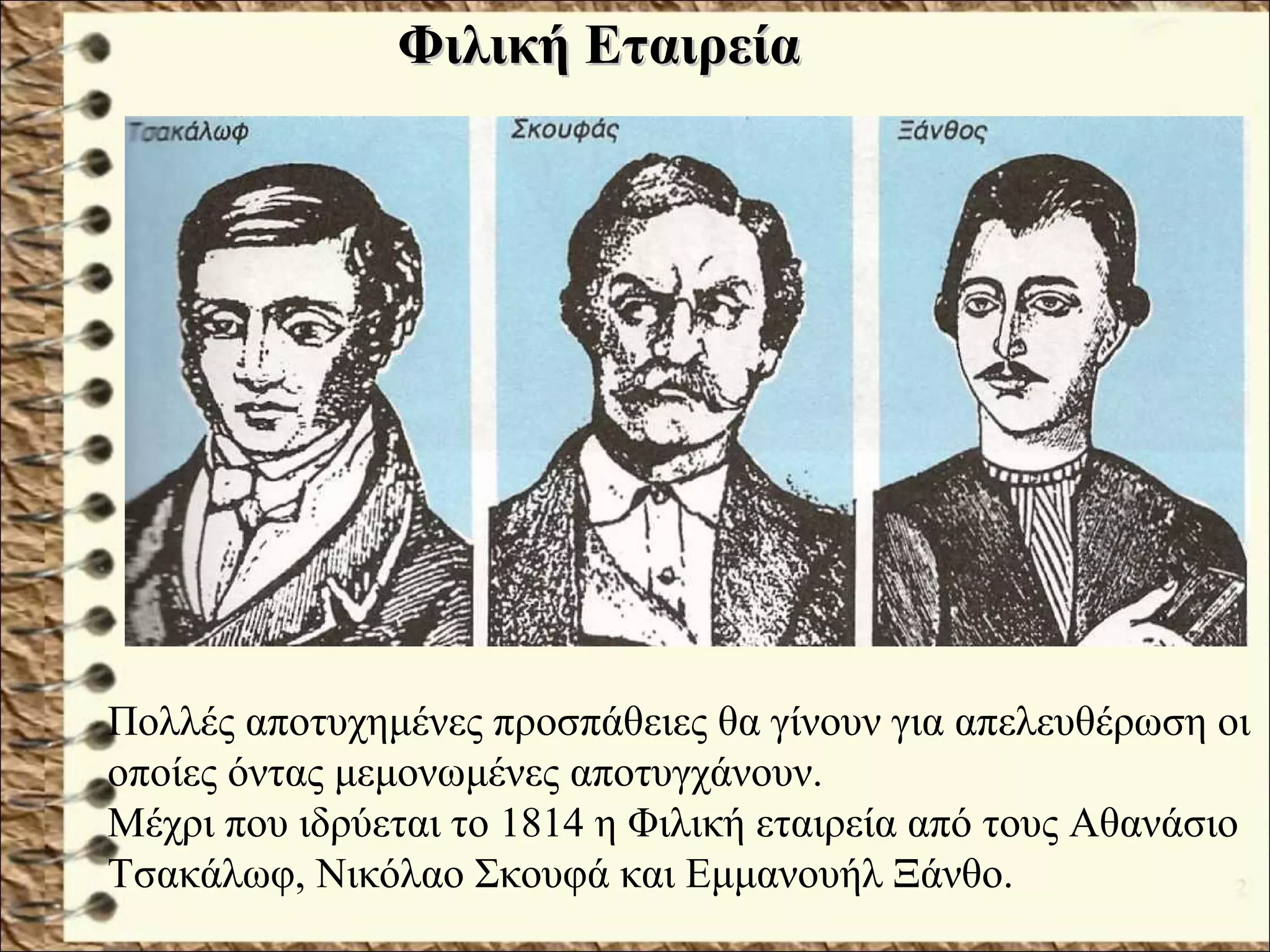 Πολλές αποτυχημένες προσπάθειες θα γίνουν για απελευθέρωση οι
οποίες όντας μεμονωμένες αποτυγχάνουν.
Μέχρι που ιδρύεται το 1814 η Φιλική εταιρεία από τους Αθανάσιο
Τσακάλωφ, Νικόλαο Σκουφά και Εμμανουήλ Ξάνθο.
Φιλική ΕταιρείαΦιλική Εταιρεία
 