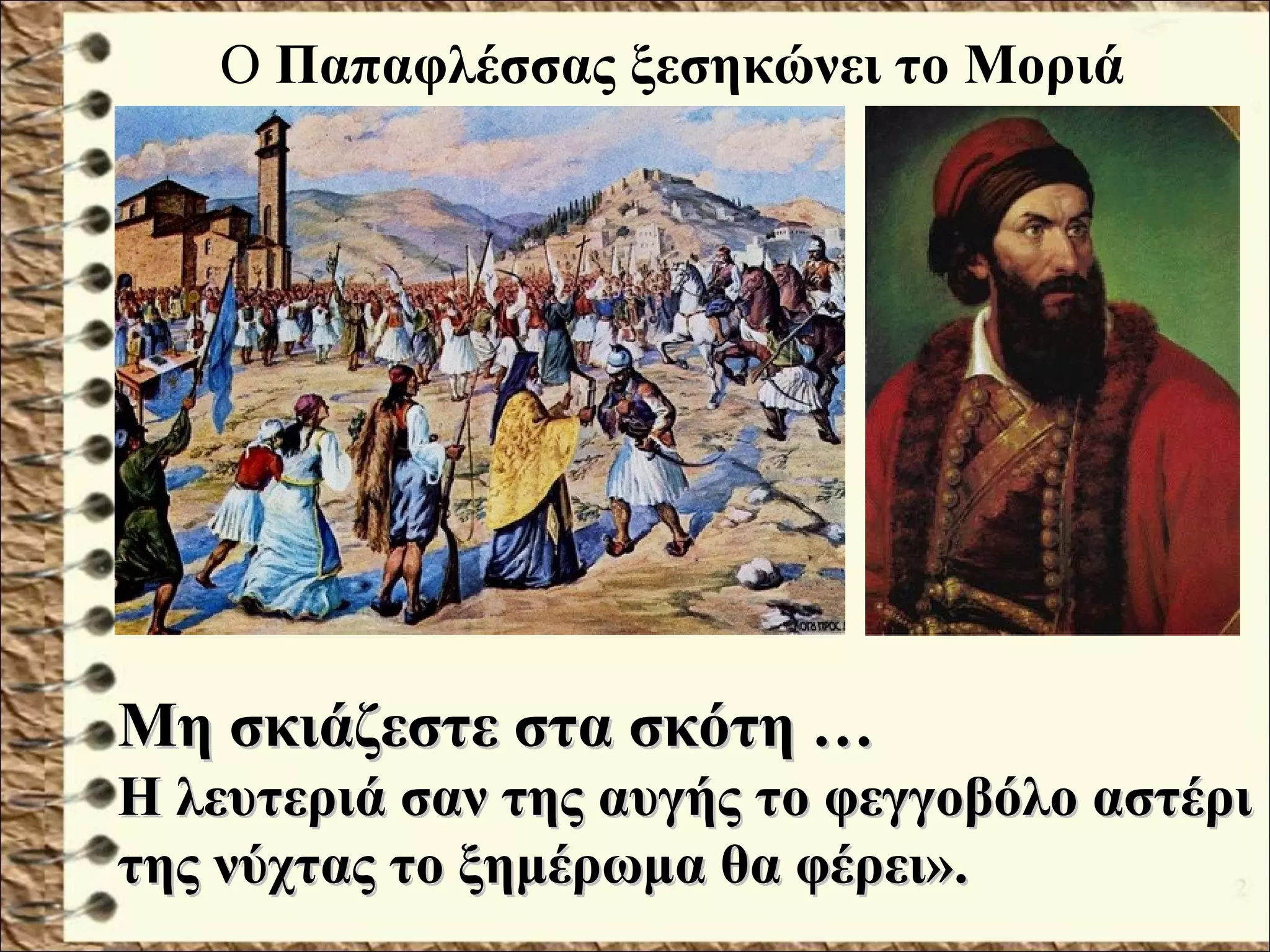 Ο Παπαφλέσσας ξεσηκώνει το Μοριά
Μη σκιάζεστε στα σκότη …Μη σκιάζεστε στα σκότη …
Η λευτεριά σαν της αυγής το φεγγοβόλο αστέριΗ λευτεριά σαν της αυγής το φεγγοβόλο αστέρι
της νύχτας το ξημέρωμα θα φέρει».της νύχτας το ξημέρωμα θα φέρει».
 