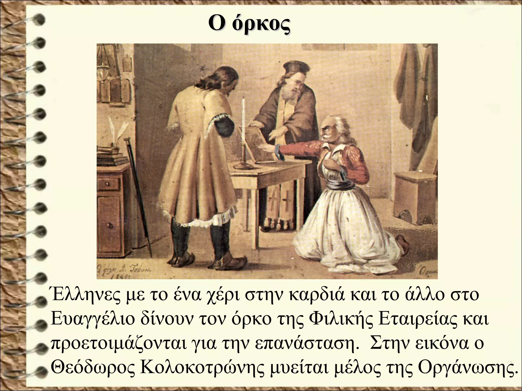 Έλληνες με το ένα χέρι στην καρδιά και το άλλο στο
Ευαγγέλιο δίνουν τον όρκο της Φιλικής Εταιρείας και
προετοιμάζονται για την επανάσταση. Στην εικόνα ο
Θεόδωρος Κολοκοτρώνης μυείται μέλος της Οργάνωσης.
Ο όρκοςΟ όρκος
 