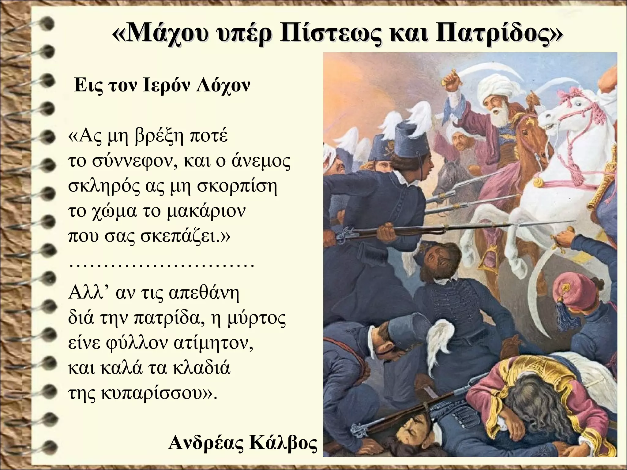 «Μάχου υπέρ Πίστεως και Πατρίδος»«Μάχου υπέρ Πίστεως και Πατρίδος»
Εις τον Ιερόν Λόχον
«Ας μη βρέξη ποτέ
το σύννεφον, και ο άνεμος
σκληρός ας μη σκορπίση
το χώμα το μακάριον
που σας σκεπάζει.»
………………………
Αλλ’ αν τις απεθάνη
διά την πατρίδα, η μύρτος
είνε φύλλον ατίμητον,
και καλά τα κλαδιά
της κυπαρίσσου».
Ανδρέας Κάλβος
 