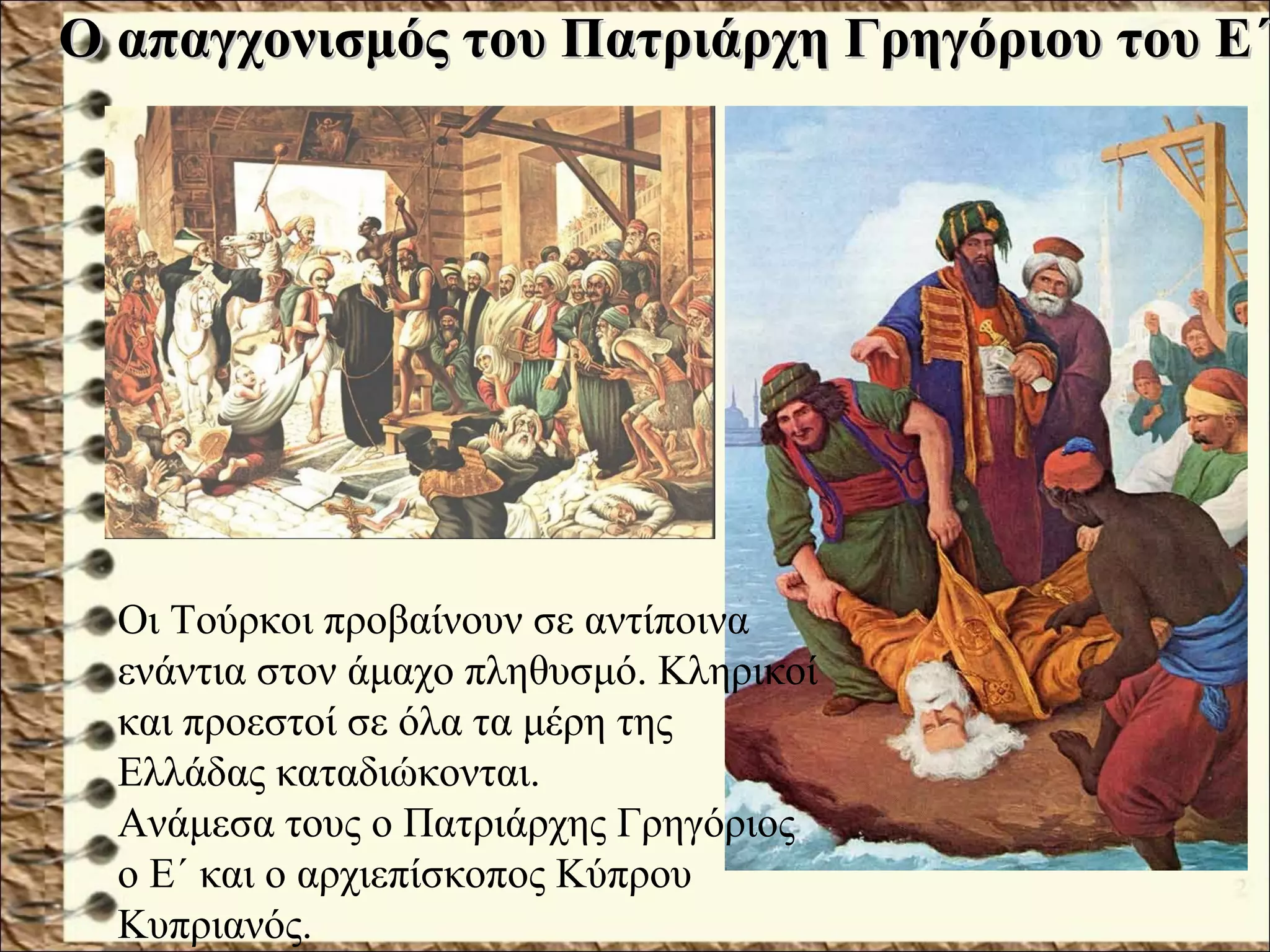 Ο απαγχονισμός του Πατριάρχη Γρηγόριου του Ε΄Ο απαγχονισμός του Πατριάρχη Γρηγόριου του Ε΄
Οι Τούρκοι προβαίνουν σε αντίποινα
ενάντια στον άμαχο πληθυσμό. Κληρικοί
και προεστοί σε όλα τα μέρη της
Ελλάδας καταδιώκονται.
Ανάμεσα τους ο Πατριάρχης Γρηγόριος
ο Ε΄ και ο αρχιεπίσκοπος Κύπρου
Κυπριανός.
 