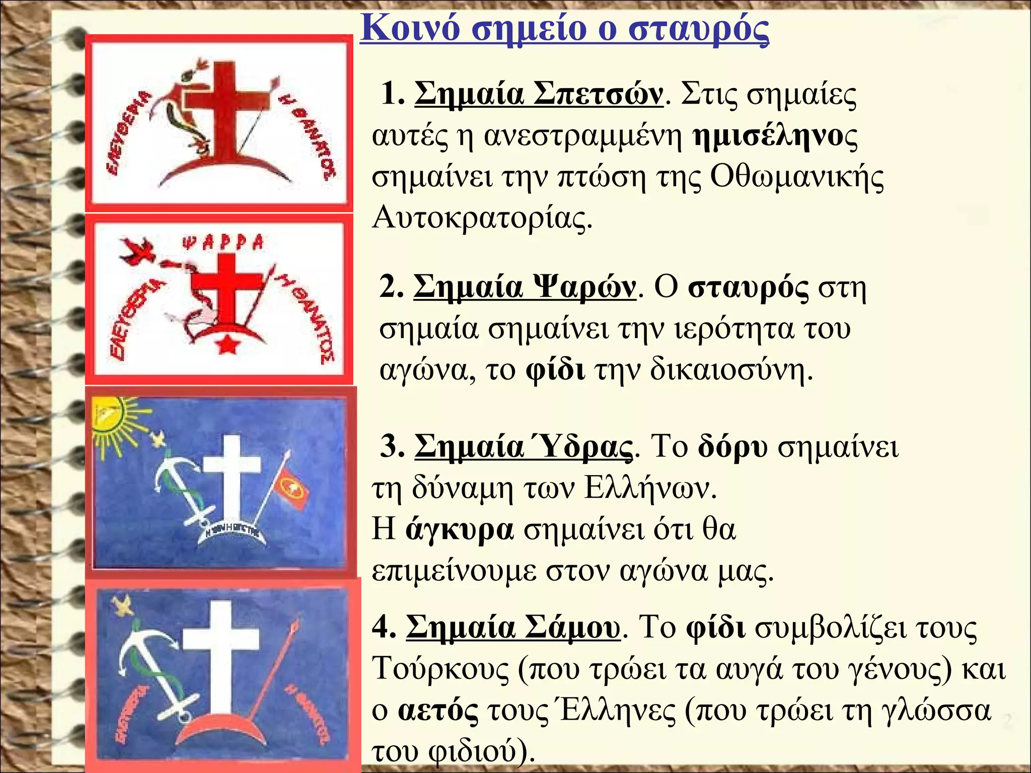 1. Σημαία Σπετσών. Στις σημαίες
αυτές η ανεστραμμένη ημισέληνος
σημαίνει την πτώση της Οθωμανικής
Αυτοκρατορίας.
2. Σημαία Ψαρών. Ο σταυρός στη
σημαία σημαίνει την ιερότητα του
αγώνα, το φίδι την δικαιοσύνη.
3. Σημαία Ύδρας. Το δόρυ σημαίνει
τη δύναμη των Ελλήνων.
Η άγκυρα σημαίνει ότι θα
επιμείνουμε στον αγώνα μας.
4. Σημαία Σάμου. Το φίδι συμβολίζει τους
Τούρκους (που τρώει τα αυγά του γένους) και
ο αετός τους Έλληνες (που τρώει τη γλώσσα
του φιδιού).
Κοινό σημείο ο σταυρός
 