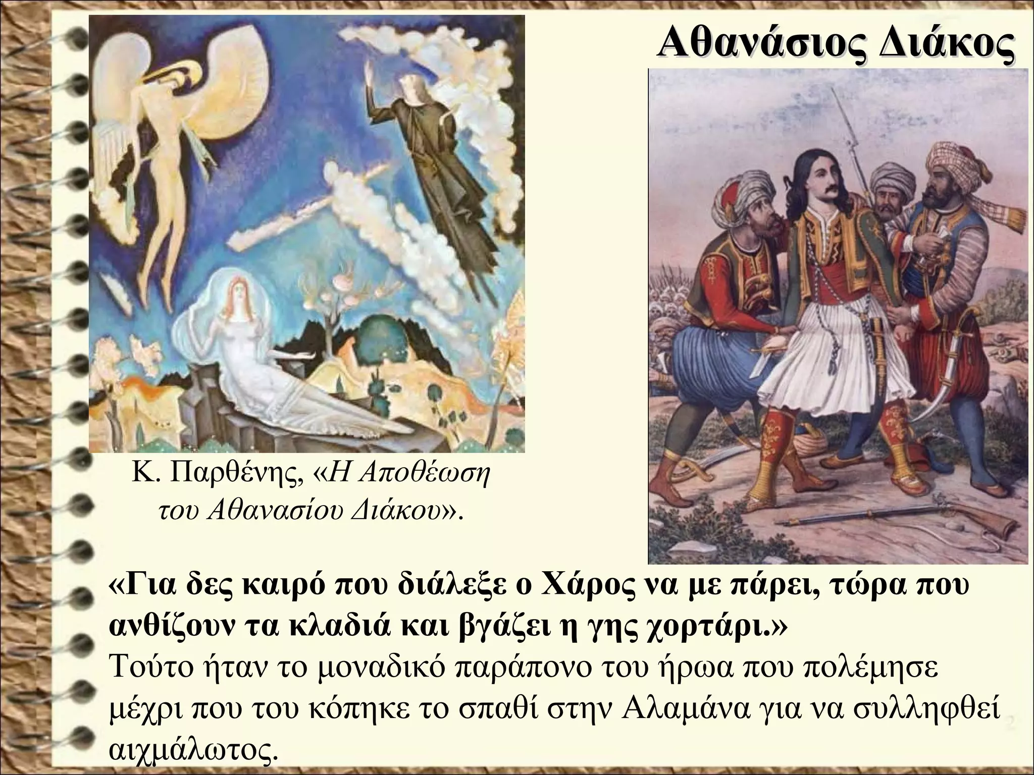 Αθανάσιος ΔιάκοςΑθανάσιος Διάκος
«Για δες καιρό που διάλεξε ο Χάρος να με πάρει, τώρα που
ανθίζουν τα κλαδιά και βγάζει η γης χορτάρι.»
Τούτο ήταν το μοναδικό παράπονο του ήρωα που πολέμησε
μέχρι που του κόπηκε το σπαθί στην Αλαμάνα για να συλληφθεί
αιχμάλωτος.
Κ. Παρθένης, «Η Αποθέωση
του Αθανασίου Διάκου».
 