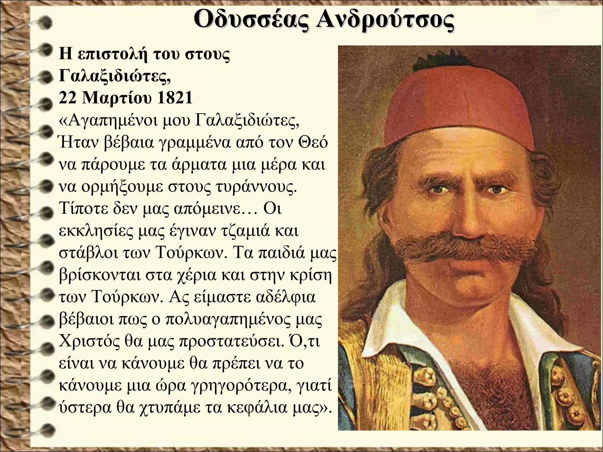 Οδυσσέας ΑνδρούτσοςΟδυσσέας Ανδρούτσος
Ο Οδυσσέας Ανδρούτσος έδωσε άνιση μάχη στο Χάνι της
Γραβιάς.
Η επιστολή του στους
Γαλαξιδιώτες,
22 Μαρτίου 1821
«Αγαπημένοι μου Γαλαξιδιώτες,
Ήταν βέβαια γραμμένα από τον Θεό
να πάρουμε τα άρματα μια μέρα και
να ορμήξουμε στους τυράννους.
Τίποτε δεν μας απόμεινε… Οι
εκκλησίες μας έγιναν τζαμιά και
στάβλοι των Τούρκων. Τα παιδιά μας
βρίσκονται στα χέρια και στην κρίση
των Τούρκων. Ας είμαστε αδέλφια
βέβαιοι πως ο πολυαγαπημένος μας
Χριστός θα μας προστατεύσει. Ό,τι
είναι να κάνουμε θα πρέπει να το
κάνουμε μια ώρα γρηγορότερα, γιατί
ύστερα θα χτυπάμε τα κεφάλια μας».
 