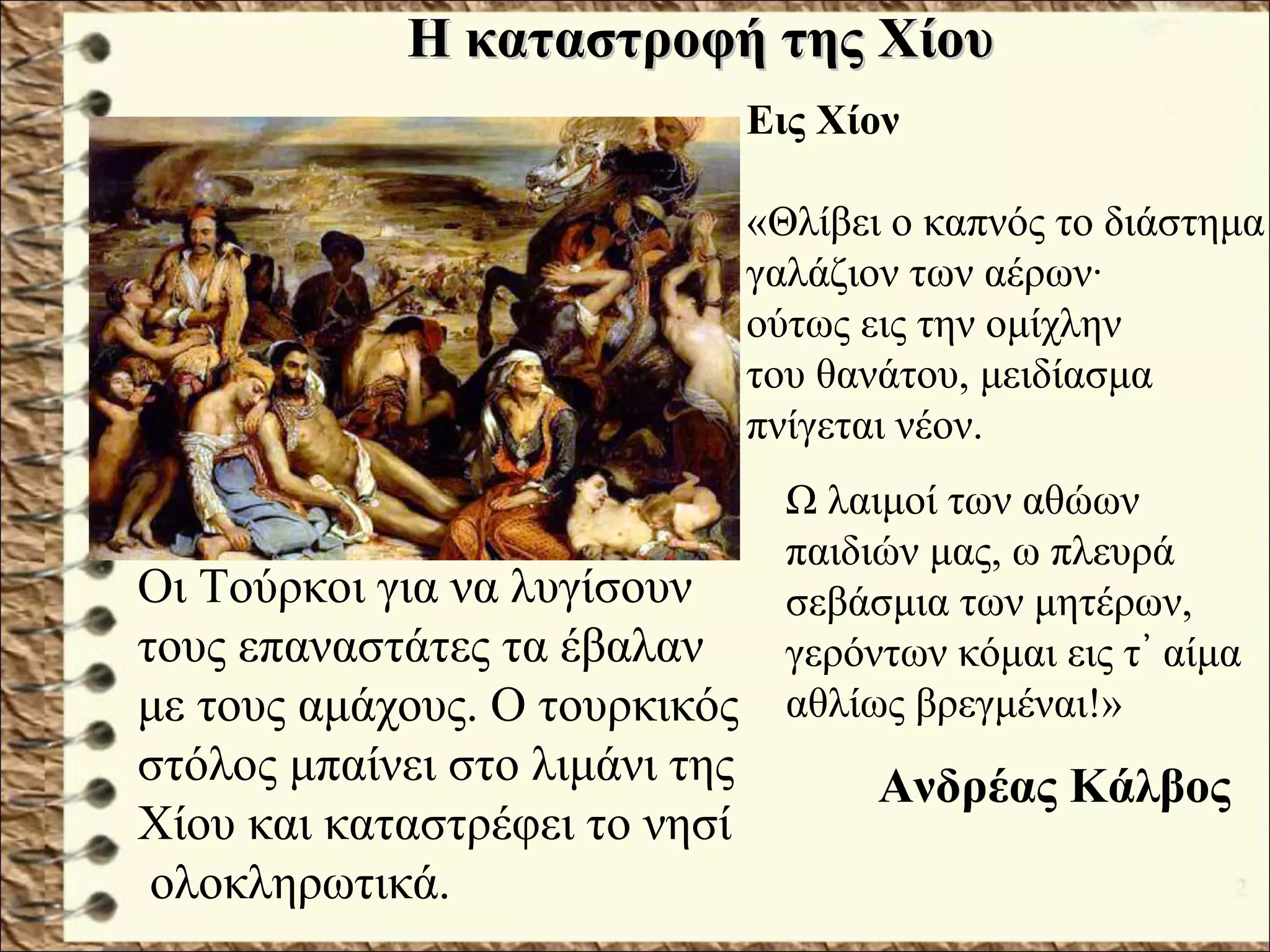 Η καταστροφή της ΧίουΗ καταστροφή της Χίου
Οι Τούρκοι για να λυγίσουν
τους επαναστάτες τα έβαλαν
με τους αμάχους. Ο τουρκικός
στόλος μπαίνει στο λιμάνι της
Χίου και καταστρέφει το νησί
ολοκληρωτικά.
Εις Χίον
«Θλίβει ο καπνός το διάστημα
γαλάζιον των αέρων·
ούτως εις την ομίχλην
του θανάτου, μειδίασμα
πνίγεται νέον.
Ω λαιμοί των αθώων
παιδιών μας, ω πλευρά
σεβάσμια των μητέρων,
γερόντων κόμαι εις τ αίμα᾿
αθλίως βρεγμέναι!»
Ανδρέας Κάλβος
 