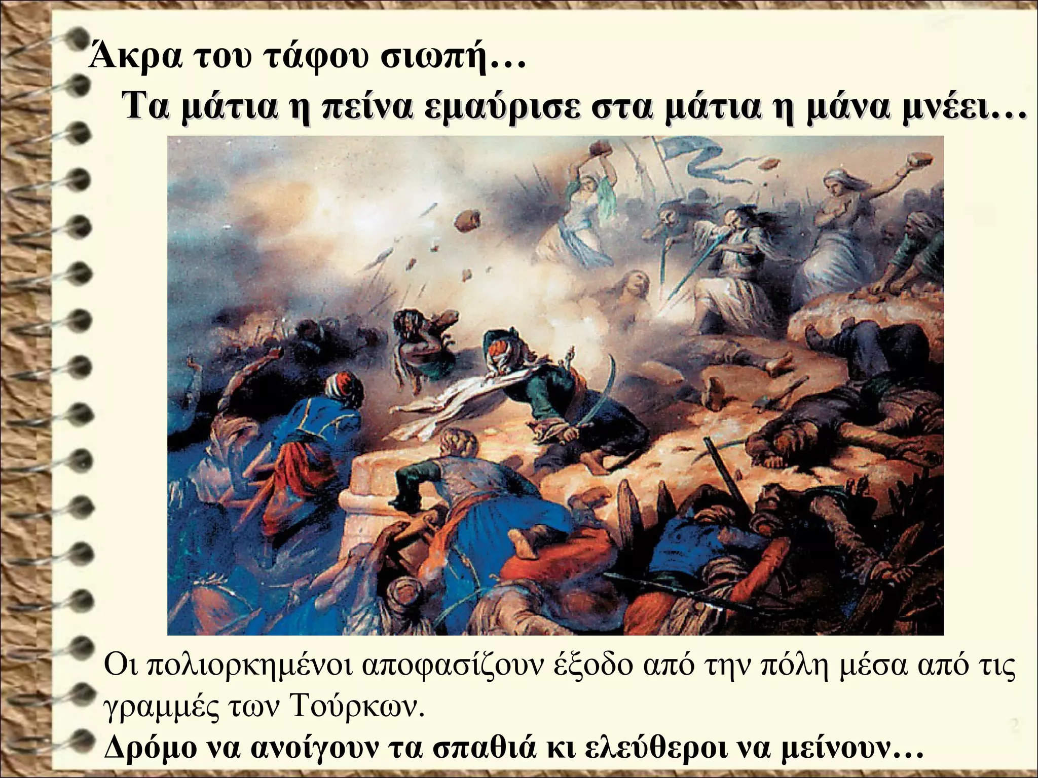 Οι πολιορκημένοι αποφασίζουν έξοδο από την πόλη μέσα από τις
γραμμές των Τούρκων.
Δρόμο να ανοίγουν τα σπαθιά κι ελεύθεροι να μείνουν…
Τα μάτια η πείνα εμαύρισε στα μάτια η μάνα μνέει…Τα μάτια η πείνα εμαύρισε στα μάτια η μάνα μνέει…
Άκρα του τάφου σιωπή…
 