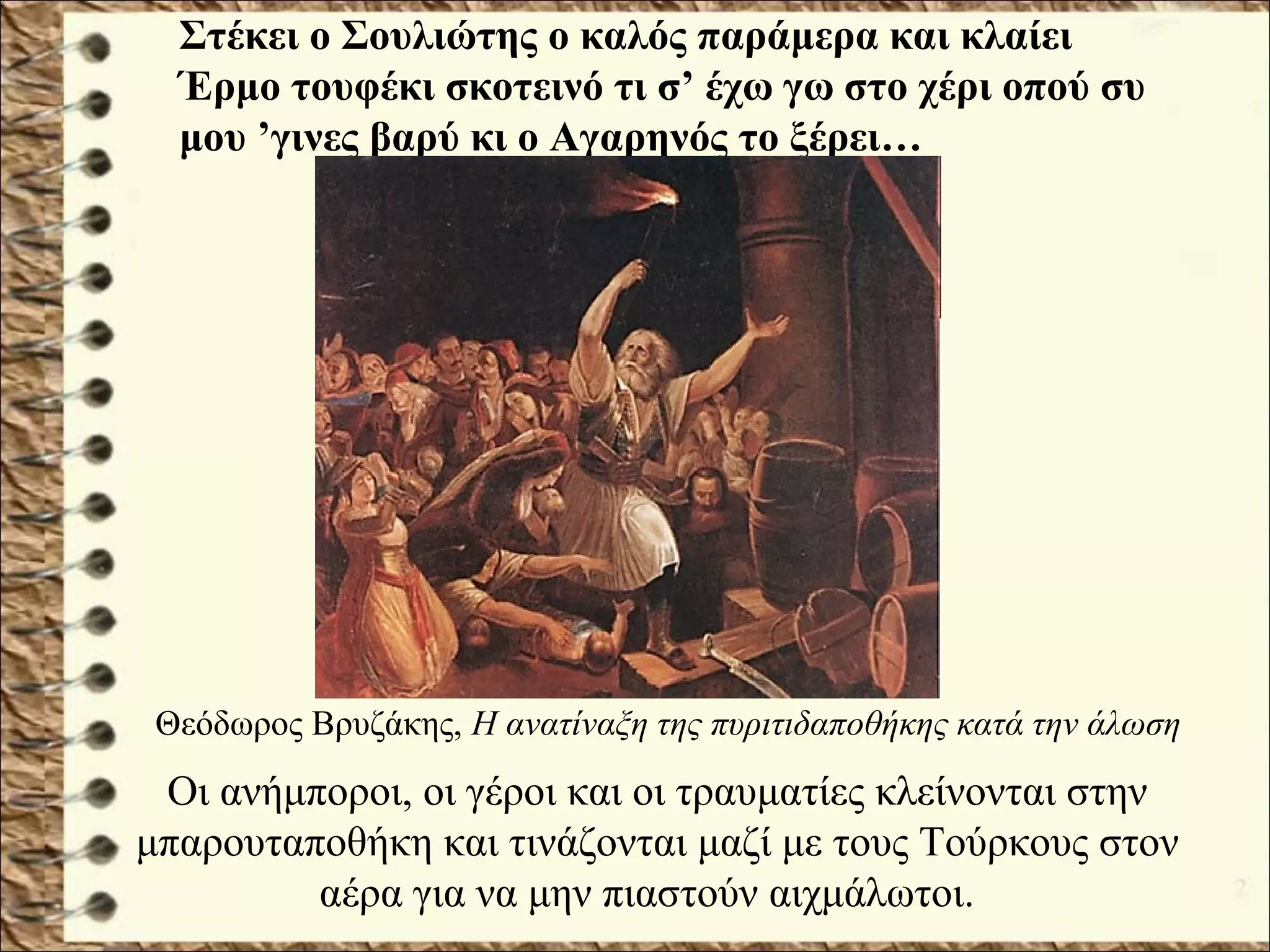 Οι ανήμποροι, οι γέροι και οι τραυματίες κλείνονται στην
μπαρουταποθήκη και τινάζονται μαζί με τους Τούρκους στον
αέρα για να μην πιαστούν αιχμάλωτοι.
Στέκει ο Σουλιώτης ο καλός παράμερα και κλαίει
Έρμο τουφέκι σκοτεινό τι σ’ έχω γω στο χέρι οπού συ
μου ’γινες βαρύ κι ο Αγαρηνός το ξέρει…
Θεόδωρος Βρυζάκης, Η ανατίναξη της πυριτιδαποθήκης κατά την άλωση
 