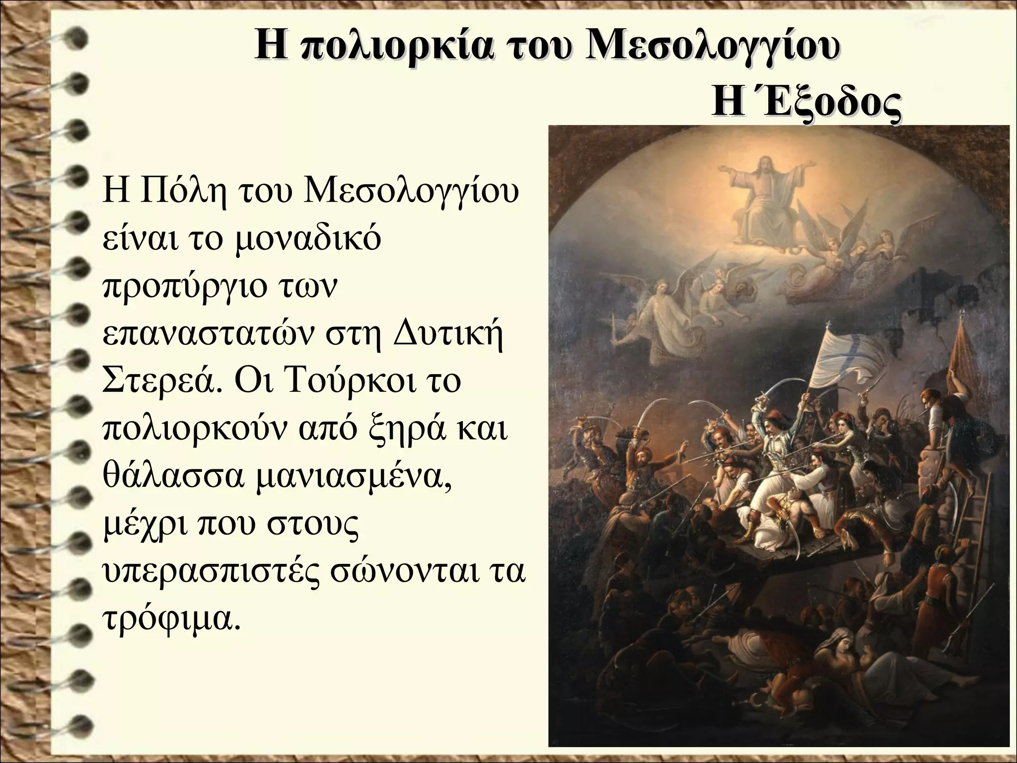 Η πολιορκία του ΜεσολογγίουΗ πολιορκία του Μεσολογγίου
Η Πόλη του Μεσολογγίου
είναι το μοναδικό
προπύργιο των
επαναστατών στη Δυτική
Στερεά. Οι Τούρκοι το
πολιορκούν από ξηρά και
θάλασσα μανιασμένα,
μέχρι που στους
υπερασπιστές σώνονται τα
τρόφιμα.
Η ΈξοδοςΗ Έξοδος
 