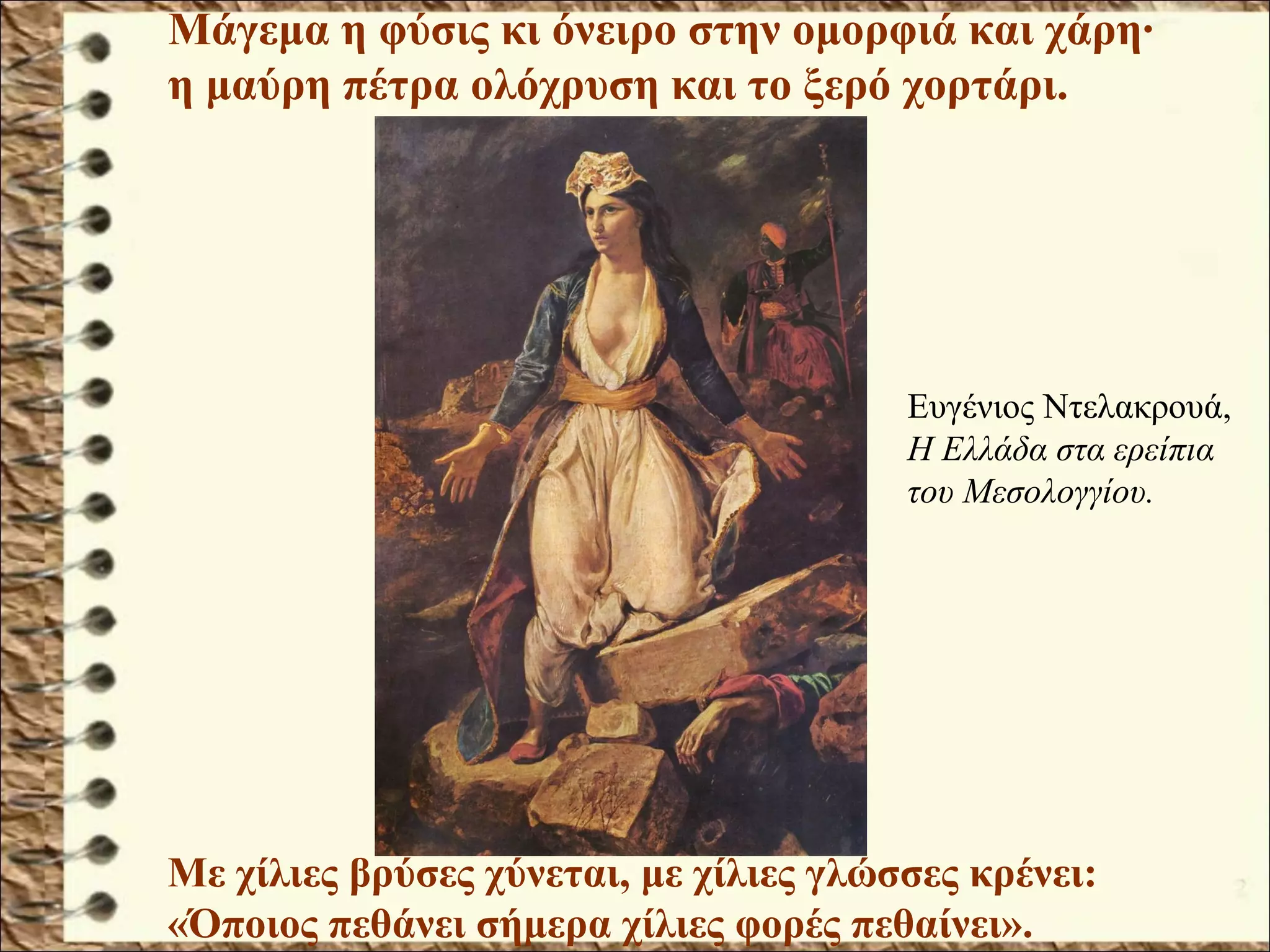 Με χίλιες βρύσες χύνεται, με χίλιες γλώσσες κρένει:
«Όποιος πεθάνει σήμερα χίλιες φορές πεθαίνει».
Μάγεμα η φύσις κι όνειρο στην ομορφιά και χάρη·
η μαύρη πέτρα ολόχρυση και το ξερό χορτάρι.
Ευγένιος Ντελακρουά,
Η Ελλάδα στα ερείπια
του Μεσολογγίου.
 