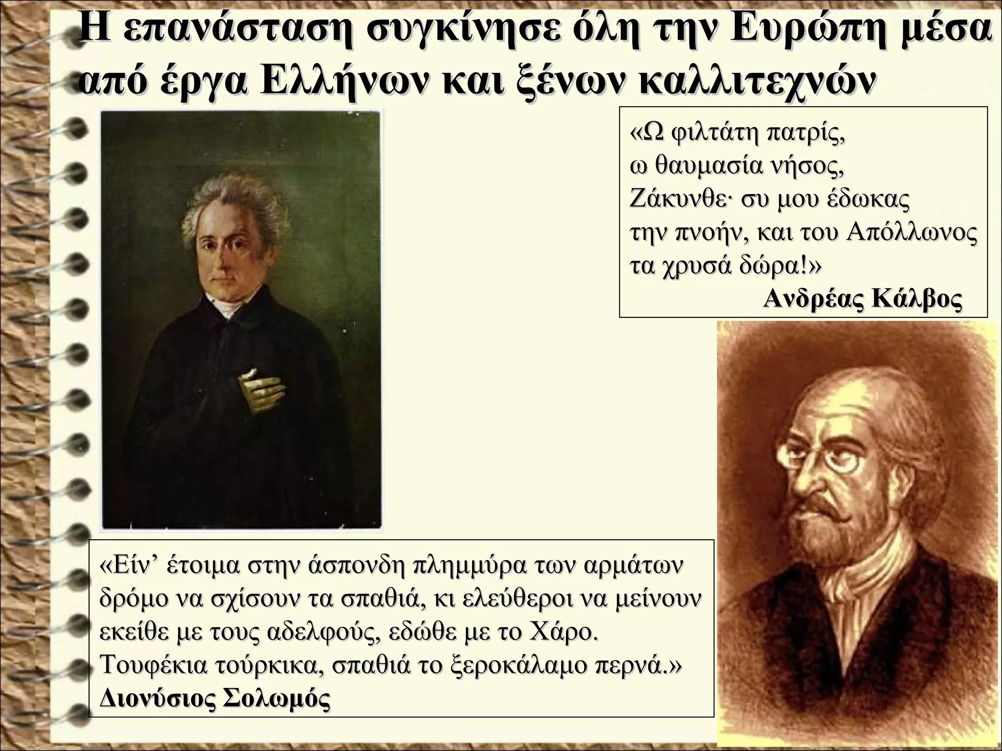 «Ω φιλτάτη πατρίς,«Ω φιλτάτη πατρίς,
ω θαυμασία νήσος,ω θαυμασία νήσος,
Ζάκυνθε· συ μου έδωκαςΖάκυνθε· συ μου έδωκας
την πνοήν, και του Απόλλωνοςτην πνοήν, και του Απόλλωνος
τα χρυσά δώρα!»τα χρυσά δώρα!»
Ανδρέας ΚάλβοςΑνδρέας Κάλβος
Η επανάσταση συγκίνησε όλη την Ευρώπη μέσαΗ επανάσταση συγκίνησε όλη την Ευρώπη μέσα
από έργα Ελλήνων και ξένων καλλιτεχνώναπό έργα Ελλήνων και ξένων καλλιτεχνών
«Είν’ έτοιμα στην άσπονδη πλημμύρα των αρμάτων«Είν’ έτοιμα στην άσπονδη πλημμύρα των αρμάτων
δρόμο να σχίσουν τα σπαθιά, κι ελεύθεροι να μείνουνδρόμο να σχίσουν τα σπαθιά, κι ελεύθεροι να μείνουν
εκείθε με τους αδελφούς, εδώθε με το Χάρο.εκείθε με τους αδελφούς, εδώθε με το Χάρο.
Τουφέκια τούρκικα, σπαθιά το ξεροκάλαμο περνά.»Τουφέκια τούρκικα, σπαθιά το ξεροκάλαμο περνά.»
Διονύσιος ΣολωμόςΔιονύσιος Σολωμός
 