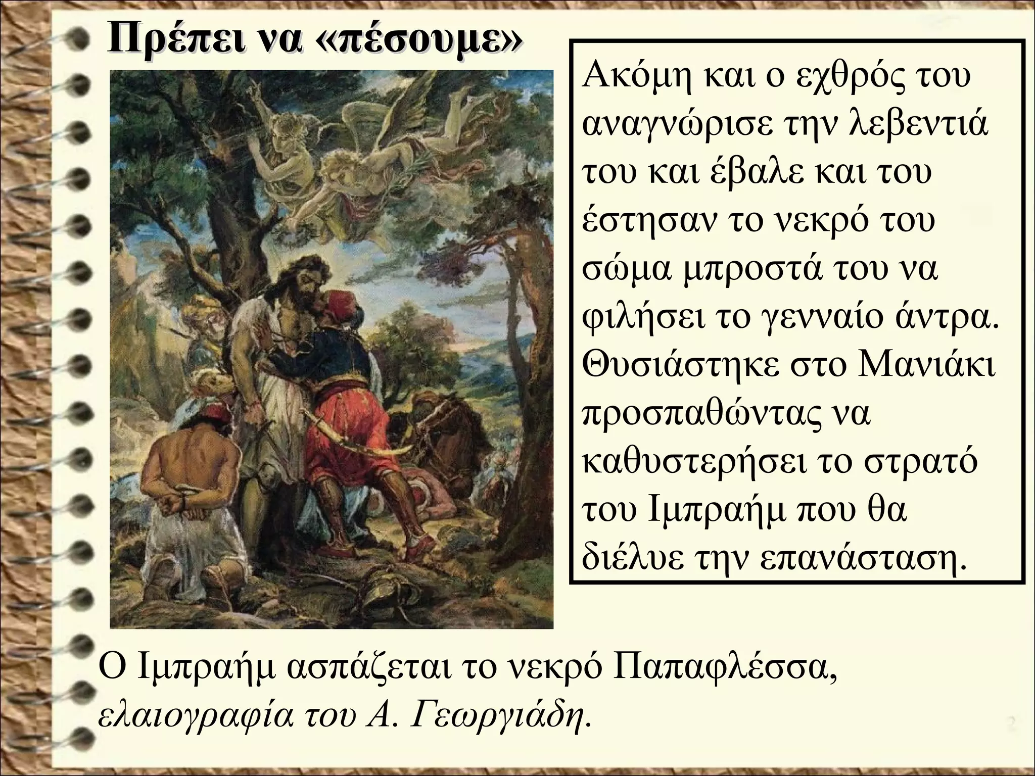 Πρέπει να «πέσουμε»Πρέπει να «πέσουμε»
Ο Ιμπραήμ ασπάζεται το νεκρό Παπαφλέσσα,
ελαιογραφία του Α. Γεωργιάδη.
Ακόμη και ο εχθρός του
αναγνώρισε την λεβεντιά
του και έβαλε και του
έστησαν το νεκρό του
σώμα μπροστά του να
φιλήσει το γενναίο άντρα.
Θυσιάστηκε στο Μανιάκι
προσπαθώντας να
καθυστερήσει το στρατό
του Ιμπραήμ που θα
διέλυε την επανάσταση.
 