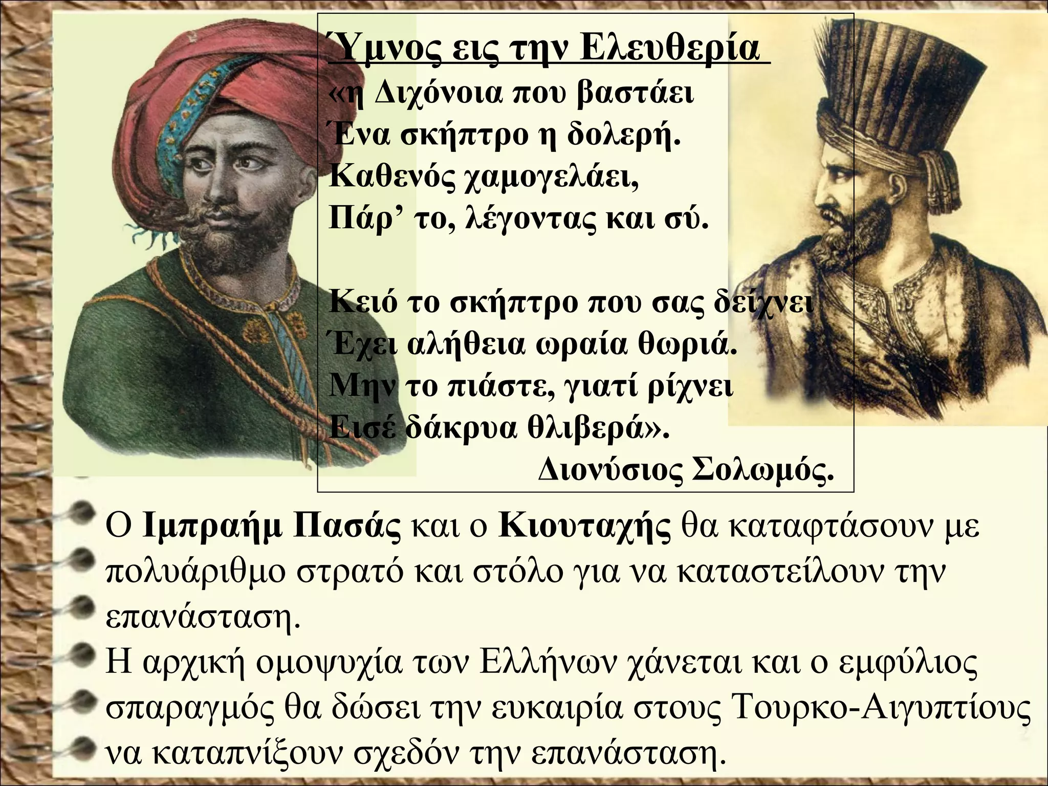 Ο Ιμπραήμ Πασάς και ο Κιουταχής θα καταφτάσουν με
πολυάριθμο στρατό και στόλο για να καταστείλουν την
επανάσταση.
Η αρχική ομοψυχία των Ελλήνων χάνεται και ο εμφύλιος
σπαραγμός θα δώσει την ευκαιρία στους Τουρκο-Αιγυπτίους
να καταπνίξουν σχεδόν την επανάσταση.
Ύμνος εις την Ελευθερία
«η Διχόνοια που βαστάει
Ένα σκήπτρο η δολερή.
Καθενός χαμογελάει,
Πάρ’ το, λέγοντας και σύ.
Κειό το σκήπτρο που σας δείχνει
Έχει αλήθεια ωραία θωριά.
Μην το πιάστε, γιατί ρίχνει
Εισέ δάκρυα θλιβερά».
Διονύσιος Σολωμός.
 