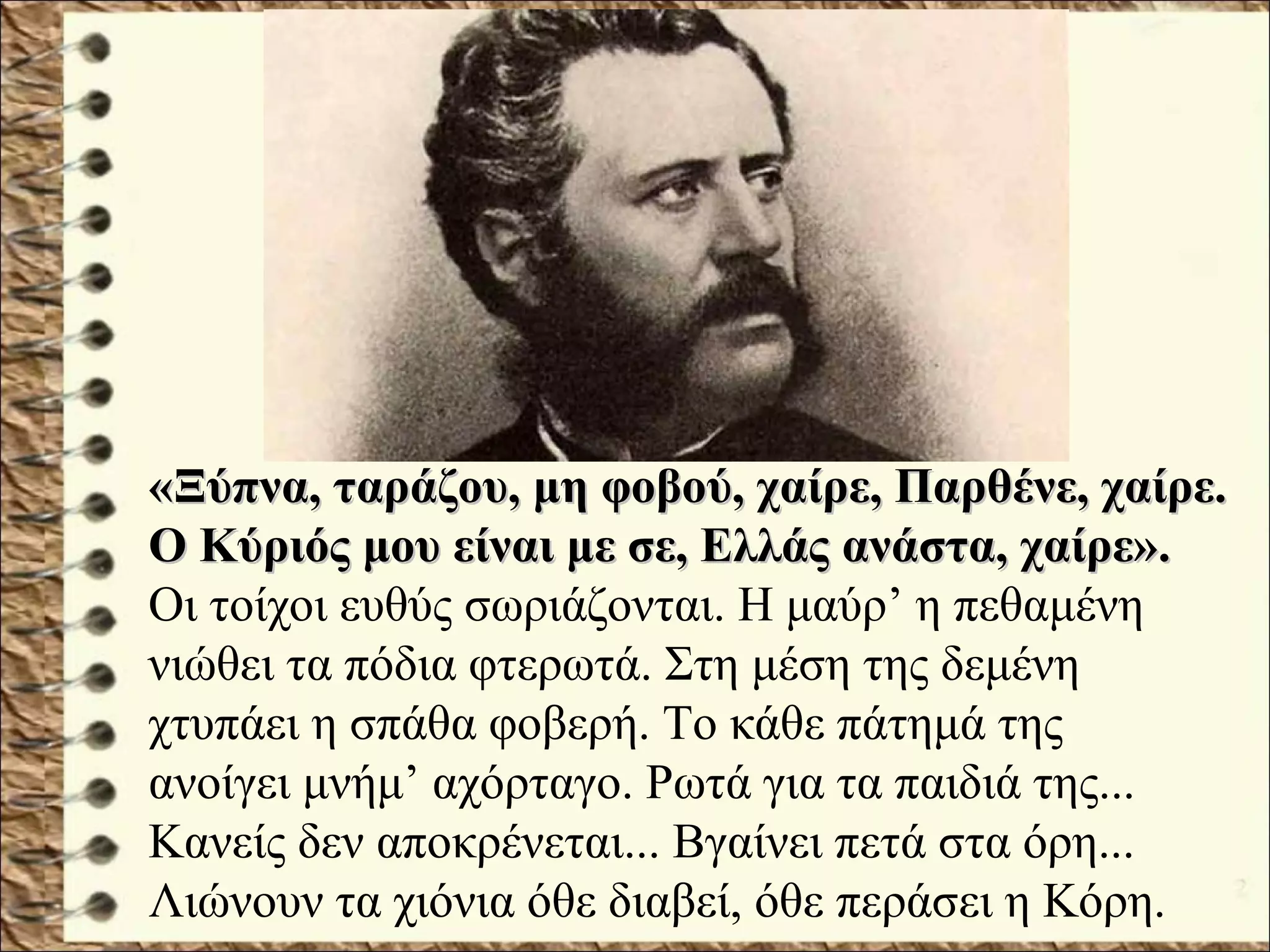 «Ξύπνα, ταράζου, μη φοβού, χαίρε, Παρθένε, χαίρε.«Ξύπνα, ταράζου, μη φοβού, χαίρε, Παρθένε, χαίρε.
Ο Κύριός μου είναι με σε, Ελλάς ανάστα, χαίρε».Ο Κύριός μου είναι με σε, Ελλάς ανάστα, χαίρε».
Οι τοίχοι ευθύς σωριάζονται. Η μαύρ’ η πεθαμένη
νιώθει τα πόδια φτερωτά. Στη μέση της δεμένη
χτυπάει η σπάθα φοβερή. Το κάθε πάτημά της
ανοίγει μνήμ’ αχόρταγο. Ρωτά για τα παιδιά της...
Κανείς δεν αποκρένεται... Βγαίνει πετά στα όρη...
Λιώνουν τα χιόνια όθε διαβεί, όθε περάσει η Κόρη.
 