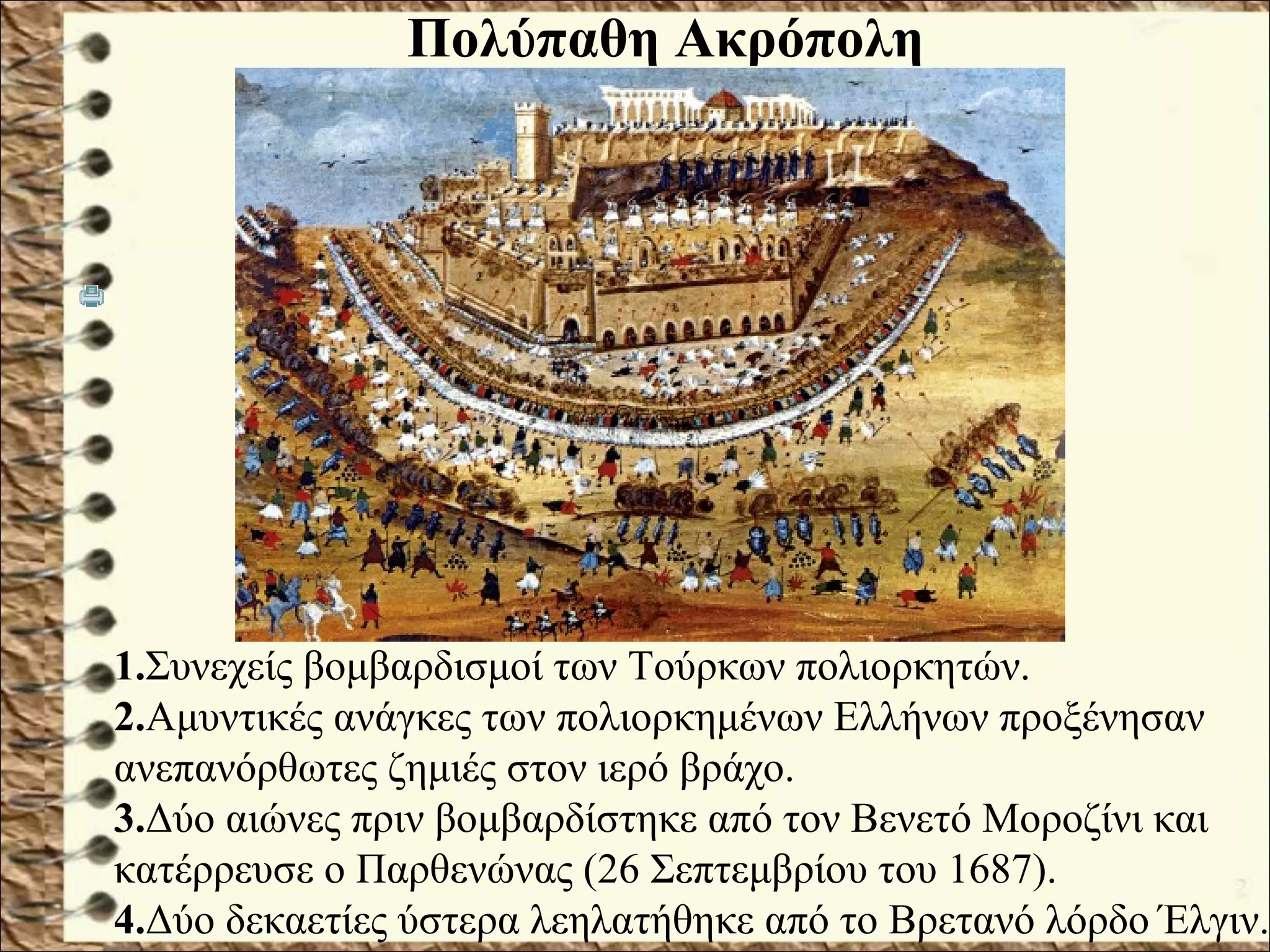 1.Συνεχείς βομβαρδισμοί των Τούρκων πολιορκητών.
2.Αμυντικές ανάγκες των πολιορκημένων Ελλήνων προξένησαν
ανεπανόρθωτες ζημιές στον ιερό βράχο.
3.Δύο αιώνες πριν βομβαρδίστηκε από τον Βενετό Μοροζίνι και
κατέρρευσε ο Παρθενώνας (26 Σεπτεμβρίου του 1687).
4.Δύο δεκαετίες ύστερα λεηλατήθηκε από το Βρετανό λόρδο Έλγιν.
Πολύπαθη Ακρόπολη
 