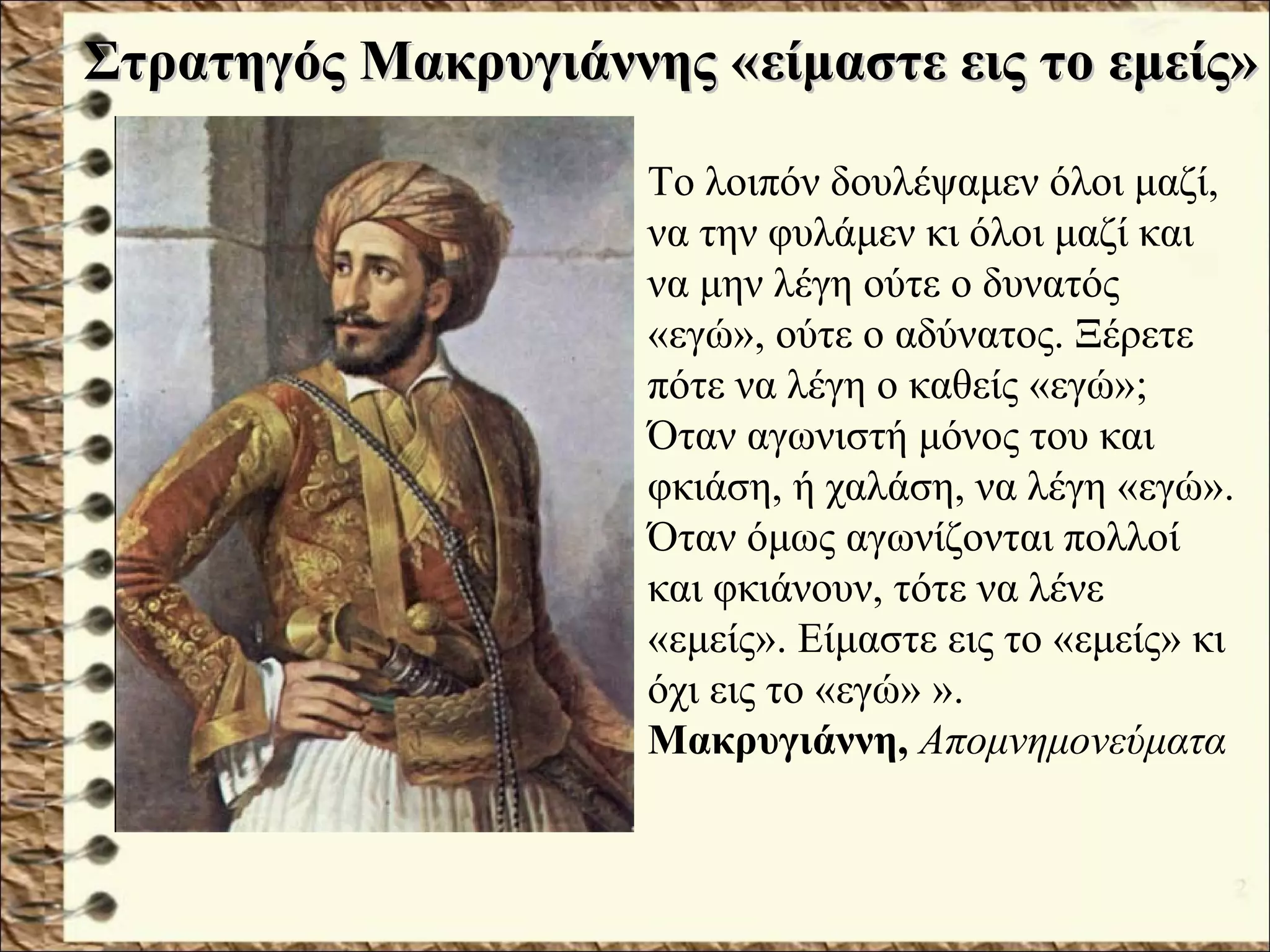 Στρατηγός Μακρυγιάννης «Στρατηγός Μακρυγιάννης «είμαστε εις το εμείς»είμαστε εις το εμείς»
Το λοιπόν δουλέψαμεν όλοι μαζί,
να την φυλάμεν κι όλοι μαζί και
να μην λέγη ούτε ο δυνατός
«εγώ», ούτε ο αδύνατος. Ξέρετε
πότε να λέγη ο καθείς «εγώ»;
Όταν αγωνιστή μόνος του και
φκιάση, ή χαλάση, να λέγη «εγώ».
Όταν όμως αγωνίζονται πολλοί
και φκιάνουν, τότε να λένε
«εμείς». Είμαστε εις το «εμείς» κι
όχι εις το «εγώ» ».
Μακρυγιάννη, Απομνημονεύματα
 